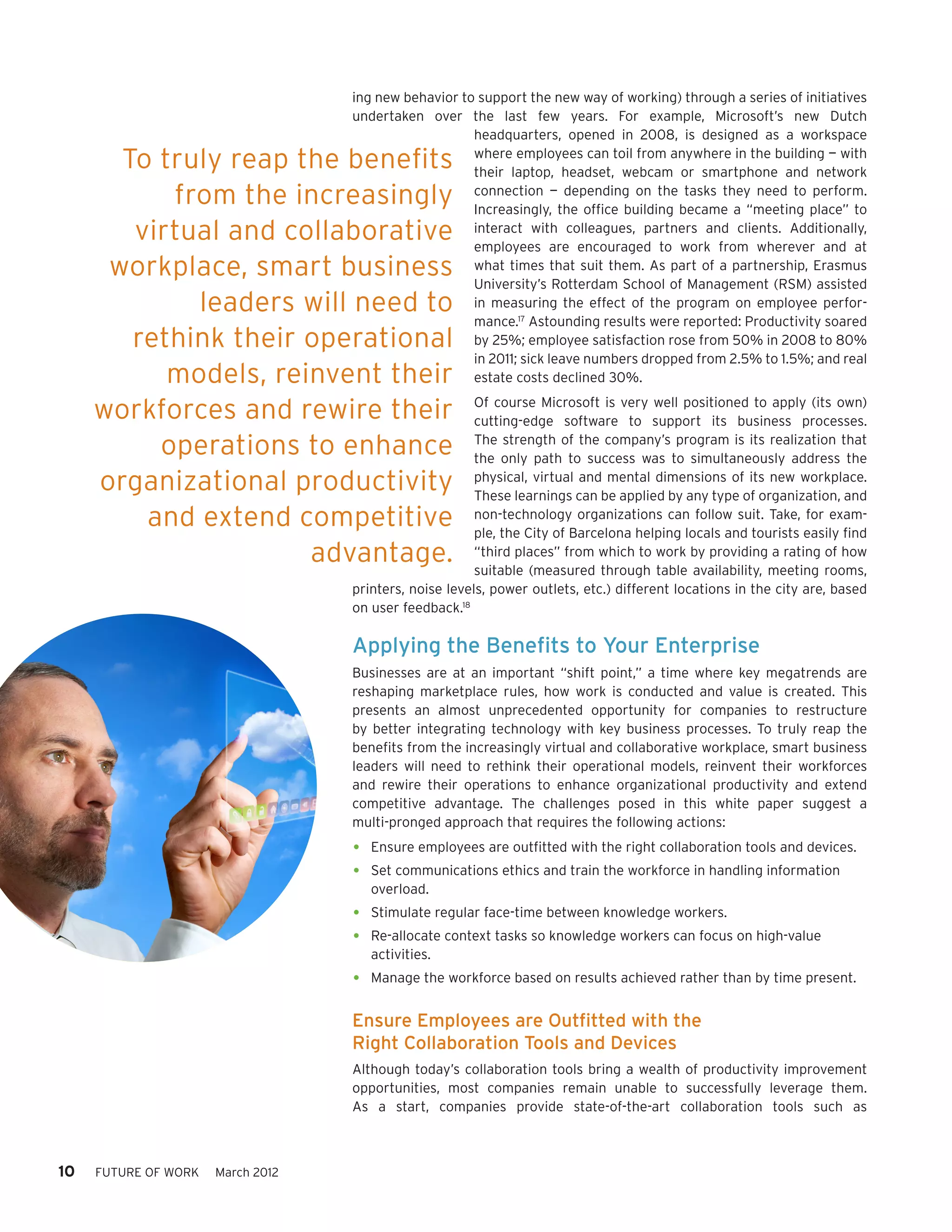 ing new behavior to support the new way of working) through a series of initiatives
                                   undertaken over the last few years. For example, Microsoft’s new Dutch
                                                      headquarters, opened in 2008, is designed as a workspace

       To truly reap the benefits                     where employees can toil from anywhere in the building — with
                                                      their laptop, headset, webcam or smartphone and network
           from the increasingly                      connection — depending on the tasks they need to perform.
                                                      Increasingly, the office building became a “meeting place” to
        virtual and collaborative                     interact with colleagues, partners and clients. Additionally,
                                                      employees are encouraged to work from wherever and at
      workplace, smart business                       what times that suit them. As part of a partnership, Erasmus
                                                      University’s Rotterdam School of Management (RSM) assisted
             leaders will need to                     in measuring the effect of the program on employee perfor-
                                                      mance.17 Astounding results were reported: Productivity soared
        rethink their operational                     by 25%; employee satisfaction rose from 50% in 2008 to 80%
                                                      in 2011; sick leave numbers dropped from 2.5% to 1.5%; and real
           models, reinvent their                     estate costs declined 30%.

     workforces and rewire their                        Of course Microsoft is very well positioned to apply (its own)
                                                        cutting-edge software to support its business processes.

          operations to enhance                         The strength of the company’s program is its realization that
                                                        the only path to success was to simultaneously address the
     organizational productivity                        physical, virtual and mental dimensions of its new workplace.
                                                        These learnings can be applied by any type of organization, and
         and extend competitive                         non-technology organizations can follow suit. Take, for exam-
                                                        ple, the City of Barcelona helping locals and tourists easily find
                      advantage.                        “third places” from which to work by providing a rating of how
                                                        suitable (measured through table availability, meeting rooms,
                                   printers, noise levels, power outlets, etc.) different locations in the city are, based
                                   on user feedback.18

                                   Applying the Benefits to Your Enterprise
                                   Businesses are at an important “shift point,” a time where key megatrends are
                                   reshaping marketplace rules, how work is conducted and value is created. This
                                   presents an almost unprecedented opportunity for companies to restructure
                                   by better integrating technology with key business processes. To truly reap the
                                   benefits from the increasingly virtual and collaborative workplace, smart business
                                   leaders will need to rethink their operational models, reinvent their workforces
                                   and rewire their operations to enhance organizational productivity and extend
                                   competitive advantage. The challenges posed in this white paper suggest a
                                   multi-pronged approach that requires the following actions:
                                   •	 Ensure employees are outfitted with the right collaboration tools and devices.
                                   •	 Set communications ethics and train the workforce in handling information
                                      overload.
                                   •	 Stimulate regular face-time between knowledge workers.
                                   •	 Re-allocate context tasks so knowledge workers can focus on high-value
                                      activities.
                                   •	 Manage the workforce based on results achieved rather than by time present.
                                   Ensure Employees are Outfitted with the
                                   Right Collaboration Tools and Devices
                                   Although today’s collaboration tools bring a wealth of productivity improvement
                                   opportunities, most companies remain unable to successfully leverage them.
                                   As a start, companies provide state-of-the-art collaboration tools such as



10   FUTURE OF WORK   March 2012
 