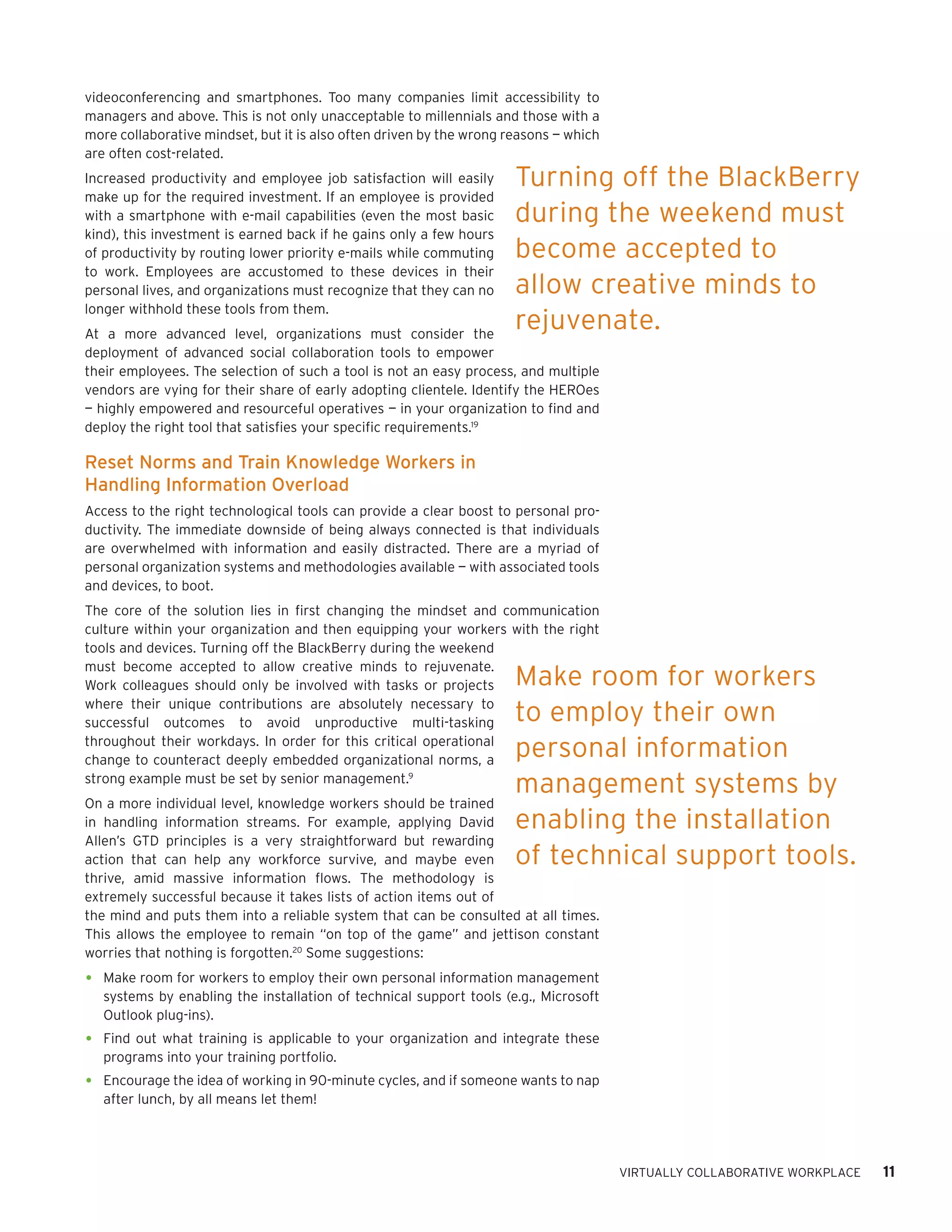 videoconferencing and smartphones. Too many companies limit accessibility to
managers and above. This is not only unacceptable to millennials and those with a
more collaborative mindset, but it is also often driven by the wrong reasons — which
are often cost-related.
Increased productivity and employee job satisfaction will easily      Turning off the BlackBerry
make up for the required investment. If an employee is provided
with a smartphone with e-mail capabilities (even the most basic       during the weekend must
kind), this investment is earned back if he gains only a few hours
of productivity by routing lower priority e-mails while commuting     become accepted to
to work. Employees are accustomed to these devices in their
personal lives, and organizations must recognize that they can no     allow creative minds to
longer withhold these tools from them.
At a more advanced level, organizations must consider the
                                                                      rejuvenate.
deployment of advanced social collaboration tools to empower
their employees. The selection of such a tool is not an easy process, and multiple
vendors are vying for their share of early adopting clientele. Identify the HEROes
— highly empowered and resourceful operatives — in your organization to find and
deploy the right tool that satisfies your specific requirements.19

Reset Norms and Train Knowledge Workers in
Handling Information Overload
Access to the right technological tools can provide a clear boost to personal pro-
ductivity. The immediate downside of being always connected is that individuals
are overwhelmed with information and easily distracted. There are a myriad of
personal organization systems and methodologies available — with associated tools
and devices, to boot.
The core of the solution lies in first changing the mindset and communication
culture within your organization and then equipping your workers with the right
tools and devices. Turning off the BlackBerry during the weekend
must become accepted to allow creative minds to rejuvenate.
Work colleagues should only be involved with tasks or projects        Make room for workers
where their unique contributions are absolutely necessary to
successful outcomes to avoid unproductive multi-tasking               to employ their own
throughout their workdays. In order for this critical operational
change to counteract deeply embedded organizational norms, a
                                                                      personal information
strong example must be set by senior management.9
                                                                      management systems by
On a more individual level, knowledge workers should be trained
in handling information streams. For example, applying David          enabling the installation
Allen’s GTD principles is a very straightforward but rewarding
action that can help any workforce survive, and maybe even            of technical support tools.
thrive, amid massive information flows. The methodology is
extremely successful because it takes lists of action items out of
the mind and puts them into a reliable system that can be consulted at all times.
This allows the employee to remain “on top of the game” and jettison constant
worries that nothing is forgotten.20 Some suggestions:

•	 Make room for workers to employ their own personal information management
   systems by enabling the installation of technical support tools (e.g., Microsoft
   Outlook plug-ins).
•	 Find out what training is applicable to your organization and integrate these
   programs into your training portfolio.
•	 Encourage the idea of working in 90-minute cycles, and if someone wants to nap
   after lunch, by all means let them!




                                                                                       VIRTUALLY COLLABORATIVE WORKPLACE   11
 