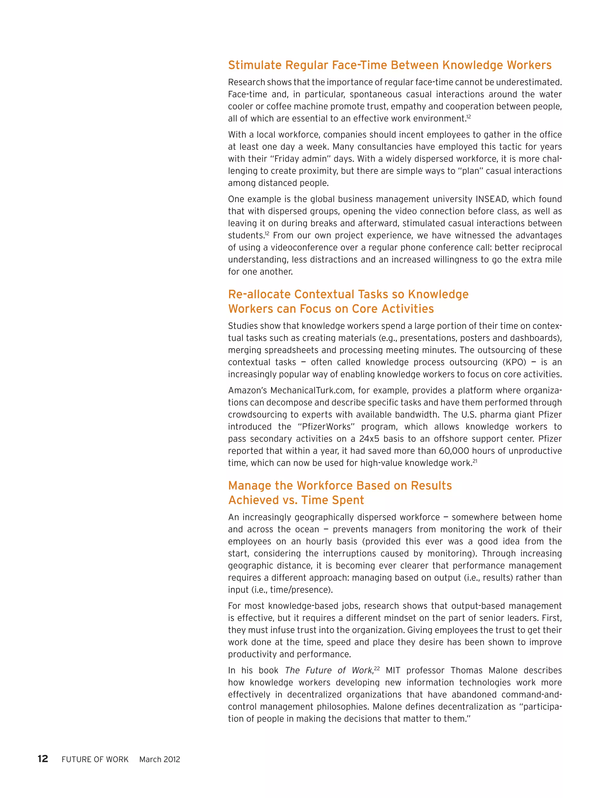 Stimulate Regular Face-Time Between Knowledge Workers
                                   Research shows that the importance of regular face-time cannot be underestimated.
                                   Face-time and, in particular, spontaneous casual interactions around the water
                                   cooler or coffee machine promote trust, empathy and cooperation between people,
                                   all of which are essential to an effective work environment.12
                                   With a local workforce, companies should incent employees to gather in the office
                                   at least one day a week. Many consultancies have employed this tactic for years
                                   with their “Friday admin” days. With a widely dispersed workforce, it is more chal-
                                   lenging to create proximity, but there are simple ways to “plan” casual interactions
                                   among distanced people.
                                   One example is the global business management university INSEAD, which found
                                   that with dispersed groups, opening the video connection before class, as well as
                                   leaving it on during breaks and afterward, stimulated casual interactions between
                                   students.12 From our own project experience, we have witnessed the advantages
                                   of using a videoconference over a regular phone conference call: better reciprocal
                                   understanding, less distractions and an increased willingness to go the extra mile
                                   for one another.

                                   Re-allocate Contextual Tasks so Knowledge
                                   Workers can Focus on Core Activities
                                   Studies show that knowledge workers spend a large portion of their time on contex-
                                   tual tasks such as creating materials (e.g., presentations, posters and dashboards),
                                   merging spreadsheets and processing meeting minutes. The outsourcing of these
                                   contextual tasks — often called knowledge process outsourcing (KPO) — is an
                                   increasingly popular way of enabling knowledge workers to focus on core activities.
                                   Amazon’s MechanicalTurk.com, for example, provides a platform where organiza-
                                   tions can decompose and describe specific tasks and have them performed through
                                   crowdsourcing to experts with available bandwidth. The U.S. pharma giant Pfizer
                                   introduced the “PfizerWorks” program, which allows knowledge workers to
                                   pass secondary activities on a 24x5 basis to an offshore support center. Pfizer
                                   reported that within a year, it had saved more than 60,000 hours of unproductive
                                   time, which can now be used for high-value knowledge work.21

                                   Manage the Workforce Based on Results
                                   Achieved vs. Time Spent
                                   An increasingly geographically dispersed workforce — somewhere between home
                                   and across the ocean — prevents managers from monitoring the work of their
                                   employees on an hourly basis (provided this ever was a good idea from the
                                   start, considering the interruptions caused by monitoring). Through increasing
                                   geographic distance, it is becoming ever clearer that performance management
                                   requires a different approach: managing based on output (i.e., results) rather than
                                   input (i.e., time/presence).
                                   For most knowledge-based jobs, research shows that output-based management
                                   is effective, but it requires a different mindset on the part of senior leaders. First,
                                   they must infuse trust into the organization. Giving employees the trust to get their
                                   work done at the time, speed and place they desire has been shown to improve
                                   productivity and performance.
                                   In his book The Future of Work,22 MIT professor Thomas Malone describes
                                   how knowledge workers developing new information technologies work more
                                   effectively in decentralized organizations that have abandoned command-and-
                                   control management philosophies. Malone defines decentralization as “participa-
                                   tion of people in making the decisions that matter to them.”



12   FUTURE OF WORK   March 2012
 