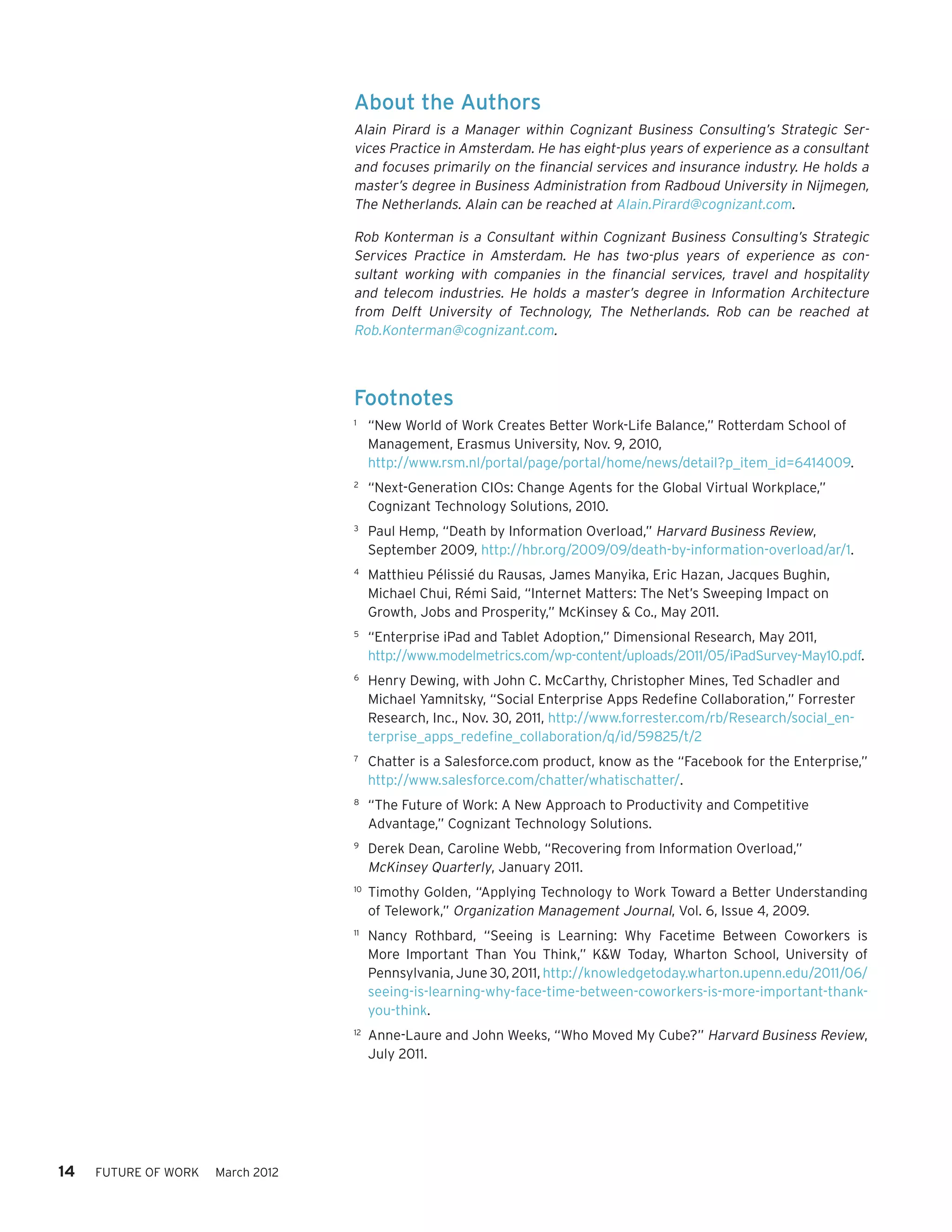 About the Authors
                                   Alain Pirard is a Manager within Cognizant Business Consulting’s Strategic Ser-
                                   vices Practice in Amsterdam. He has eight-plus years of experience as a consultant
                                   and focuses primarily on the financial services and insurance industry. He holds a
                                   master’s degree in Business Administration from Radboud University in Nijmegen,
                                   The Netherlands. Alain can be reached at Alain.Pirard@cognizant.com.

                                   Rob Konterman is a Consultant within Cognizant Business Consulting’s Strategic
                                   Services Practice in Amsterdam. He has two-plus years of experience as con-
                                   sultant working with companies in the financial services, travel and hospitality
                                   and telecom industries. He holds a master’s degree in Information Architecture
                                   from Delft University of Technology, The Netherlands. Rob can be reached at
                                   Rob.Konterman@cognizant.com.



                                   Footnotes
                                   1	
                                         “New World of Work Creates Better Work-Life Balance,” Rotterdam School of
                                         Management, Erasmus University, Nov. 9, 2010,
                                         http://www.rsm.nl/portal/page/portal/home/news/detail?p_item_id=6414009.
                                   2	
                                         “Next-Generation CIOs: Change Agents for the Global Virtual Workplace,”
                                         Cognizant Technology Solutions, 2010.
                                   3	
                                         Paul Hemp, “Death by Information Overload,” Harvard Business Review,
                                         September 2009, http://hbr.org/2009/09/death-by-information-overload/ar/1.
                                   4	
                                         Matthieu Pélissié du Rausas, James Manyika, Eric Hazan, Jacques Bughin,
                                         Michael Chui, Rémi Said, “Internet Matters: The Net’s Sweeping Impact on
                                         Growth, Jobs and Prosperity,” McKinsey & Co., May 2011.
                                   5	
                                         “Enterprise iPad and Tablet Adoption,” Dimensional Research, May 2011,
                                         http://www.modelmetrics.com/wp-content/uploads/2011/05/iPadSurvey-May10.pdf.
                                   6	
                                         Henry Dewing, with John C. McCarthy, Christopher Mines, Ted Schadler and
                                         Michael Yamnitsky, “Social Enterprise Apps Redefine Collaboration,” Forrester
                                         Research, Inc., Nov. 30, 2011, http://www.forrester.com/rb/Research/social_en-
                                         terprise_apps_redefine_collaboration/q/id/59825/t/2
                                   7	
                                         Chatter is a Salesforce.com product, know as the “Facebook for the Enterprise,”
                                         http://www.salesforce.com/chatter/whatischatter/.
                                   8	
                                         “The Future of Work: A New Approach to Productivity and Competitive
                                         Advantage,” Cognizant Technology Solutions.
                                   9	
                                         Derek Dean, Caroline Webb, “Recovering from Information Overload,”
                                         McKinsey Quarterly, January 2011.
                                   10	
                                         Timothy Golden, “Applying Technology to Work Toward a Better Understanding
                                         of Telework,” Organization Management Journal, Vol. 6, Issue 4, 2009.
                                   11	
                                         Nancy Rothbard, “Seeing is Learning: Why Facetime Between Coworkers is
                                         More Important Than You Think,” K&W Today, Wharton School, University of
                                         Pennsylvania, June 30, 2011, http://knowledgetoday.wharton.upenn.edu/2011/06/
                                         seeing-is-learning-why-face-time-between-coworkers-is-more-important-thank-
                                         you-think.
                                   12	
                                         Anne-Laure and John Weeks, “Who Moved My Cube?” Harvard Business Review,
                                         July 2011.




14   FUTURE OF WORK   March 2012
 