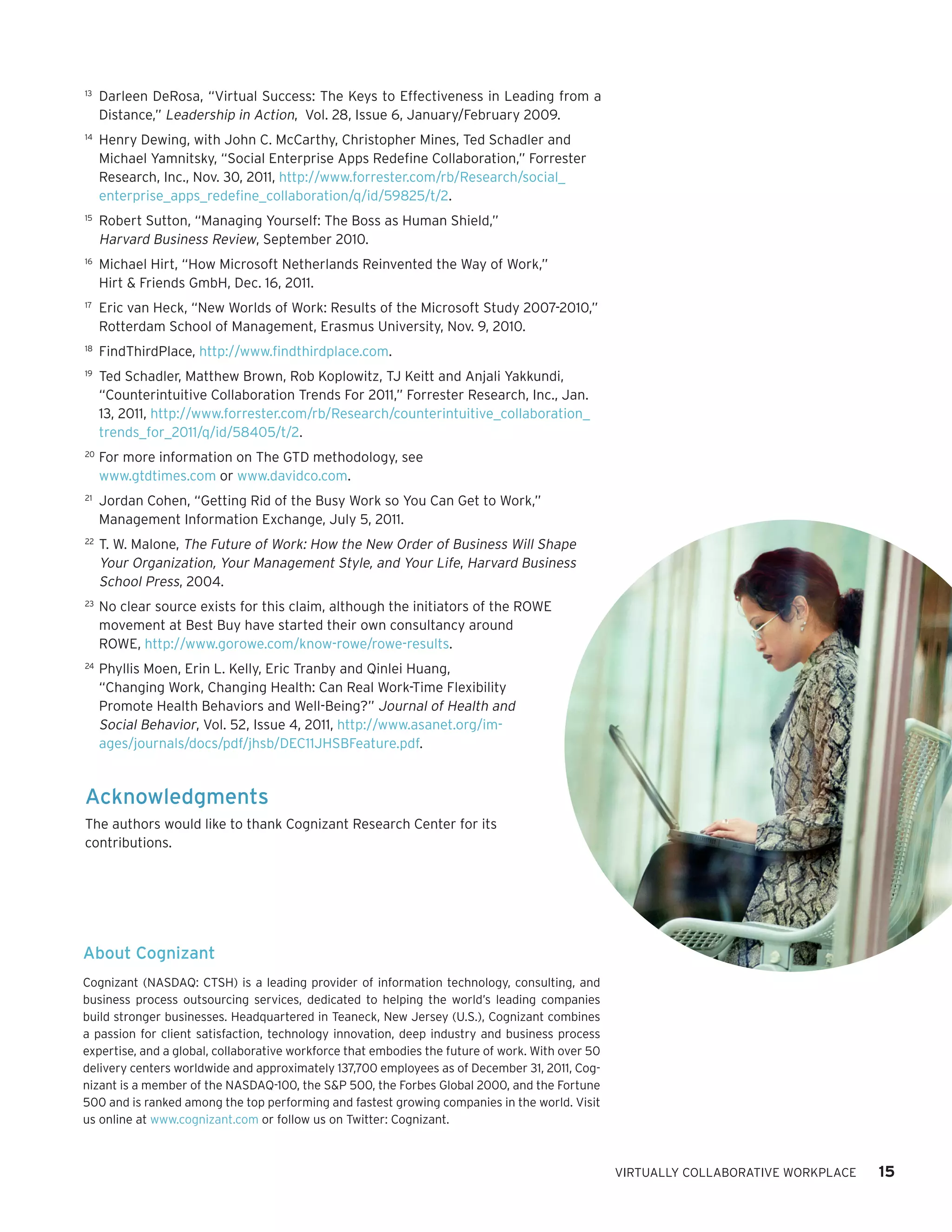 13	
      Darleen DeRosa, “Virtual Success: The Keys to Effectiveness in Leading from a
      Distance,” Leadership in Action, Vol. 28, Issue 6, January/February 2009.
14	
      Henry Dewing, with John C. McCarthy, Christopher Mines, Ted Schadler and
      Michael Yamnitsky, “Social Enterprise Apps Redefine Collaboration,” Forrester
      Research, Inc., Nov. 30, 2011, http://www.forrester.com/rb/Research/social_
      enterprise_apps_redefine_collaboration/q/id/59825/t/2.
15	
      Robert Sutton, “Managing Yourself: The Boss as Human Shield,”
      Harvard Business Review, September 2010.
16	
      Michael Hirt, “How Microsoft Netherlands Reinvented the Way of Work,”
      Hirt & Friends GmbH, Dec. 16, 2011.
17	
      Eric van Heck, “New Worlds of Work: Results of the Microsoft Study 2007-2010,”
      Rotterdam School of Management, Erasmus University, Nov. 9, 2010.
18	
      FindThirdPlace, http://www.findthirdplace.com.
19	
      Ted Schadler, Matthew Brown, Rob Koplowitz, TJ Keitt and Anjali Yakkundi,
      “Counterintuitive Collaboration Trends For 2011,” Forrester Research, Inc., Jan.
      13, 2011, http://www.forrester.com/rb/Research/counterintuitive_collaboration_
      trends_for_2011/q/id/58405/t/2.
20	
      For more information on The GTD methodology, see
      www.gtdtimes.com or www.davidco.com.
21	
      Jordan Cohen, “Getting Rid of the Busy Work so You Can Get to Work,”
      Management Information Exchange, July 5, 2011.
22	
      T. W. Malone, The Future of Work: How the New Order of Business Will Shape
      Your Organization, Your Management Style, and Your Life, Harvard Business
      School Press, 2004.
23	
      No clear source exists for this claim, although the initiators of the ROWE
      movement at Best Buy have started their own consultancy around
      ROWE, http://www.gorowe.com/know-rowe/rowe-results.
24	
      Phyllis Moen, Erin L. Kelly, Eric Tranby and Qinlei Huang,
      “Changing Work, Changing Health: Can Real Work-Time Flexibility
      Promote Health Behaviors and Well-Being?” Journal of Health and
      Social Behavior, Vol. 52, Issue 4, 2011, http://www.asanet.org/im-
      ages/journals/docs/pdf/jhsb/DEC11JHSBFeature.pdf.


Acknowledgments
The authors would like to thank Cognizant Research Center for its
contributions.




About Cognizant
Cognizant (NASDAQ: CTSH) is a leading provider of information technology, consulting, and
business process outsourcing services, dedicated to helping the world’s leading companies
build stronger businesses. Headquartered in Teaneck, New Jersey (U.S.), Cognizant combines
a passion for client satisfaction, technology innovation, deep industry and business process
expertise, and a global, collaborative workforce that embodies the future of work. With over 50
delivery centers worldwide and approximately 137,700 employees as of December 31, 2011, Cog-
nizant is a member of the NASDAQ-100, the S&P 500, the Forbes Global 2000, and the Fortune
500 and is ranked among the top performing and fastest growing companies in the world. Visit
us online at www.cognizant.com or follow us on Twitter: Cognizant.



                                                                                                  VIRTUALLY COLLABORATIVE WORKPLACE   15
 