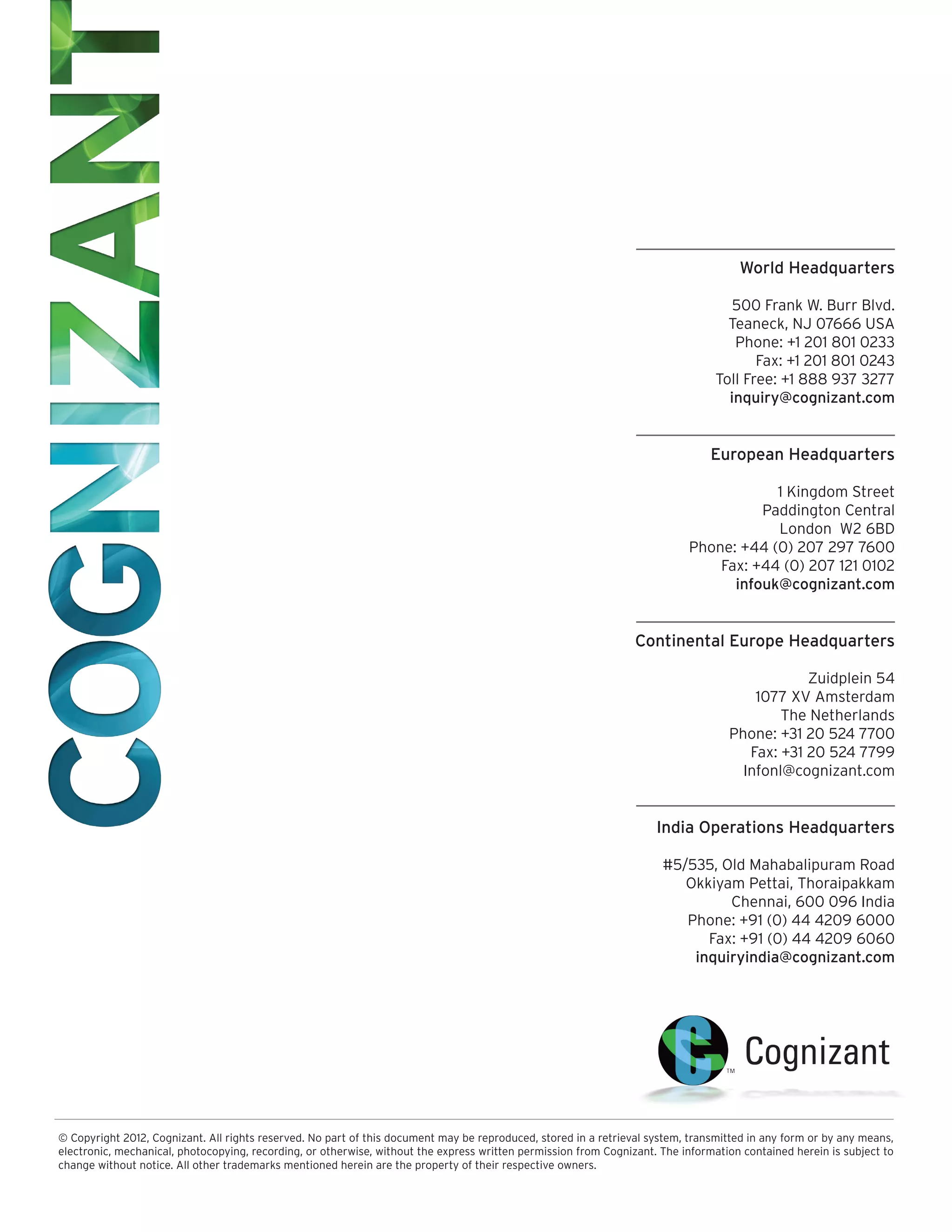 World Headquarters

                                                                                                                                   500 Frank W. Burr Blvd.
                                                                                                                                  Teaneck, NJ 07666 USA
                                                                                                                                   Phone: +1 201 801 0233
                                                                                                                                       Fax: +1 201 801 0243
                                                                                                                                Toll Free: +1 888 937 3277
                                                                                                                                  inquiry@cognizant.com


                                                                                                                                European Headquarters

                                                                                                                                       1 Kingdom Street
                                                                                                                                     Paddington Central
                                                                                                                                       London W2 6BD
                                                                                                                           Phone: +44 (0) 207 297 7600
                                                                                                                               Fax: +44 (0) 207 121 0102
                                                                                                                                 infouk@cognizant.com


                                                                                                                 Continental Europe Headquarters

                                                                                                                                               Zuidplein 54
                                                                                                                                       1077 XV Amsterdam
                                                                                                                                           The Netherlands
                                                                                                                                   Phone: +31 20 524 7700
                                                                                                                                      Fax: +31 20 524 7799
                                                                                                                                     Infonl@cognizant.com


                                                                                                                     India Operations Headquarters

                                                                                                                      #5/535, Old Mahabalipuram Road
                                                                                                                         Okkiyam Pettai, Thoraipakkam
                                                                                                                               Chennai, 600 096 India
                                                                                                                         Phone: +91 (0) 44 4209 6000
                                                                                                                            Fax: +91 (0) 44 4209 6060
                                                                                                                          inquiryindia@cognizant.com




© Copyright 2012, Cognizant. All rights reserved. No part of this document may be reproduced, stored in a retrieval system, transmitted in any form or by any means,
electronic, mechanical, photocopying, recording, or otherwise, without the express written permission from Cognizant. The information contained herein is subject to
change without notice. All other trademarks mentioned herein are the property of their respective owners.
 