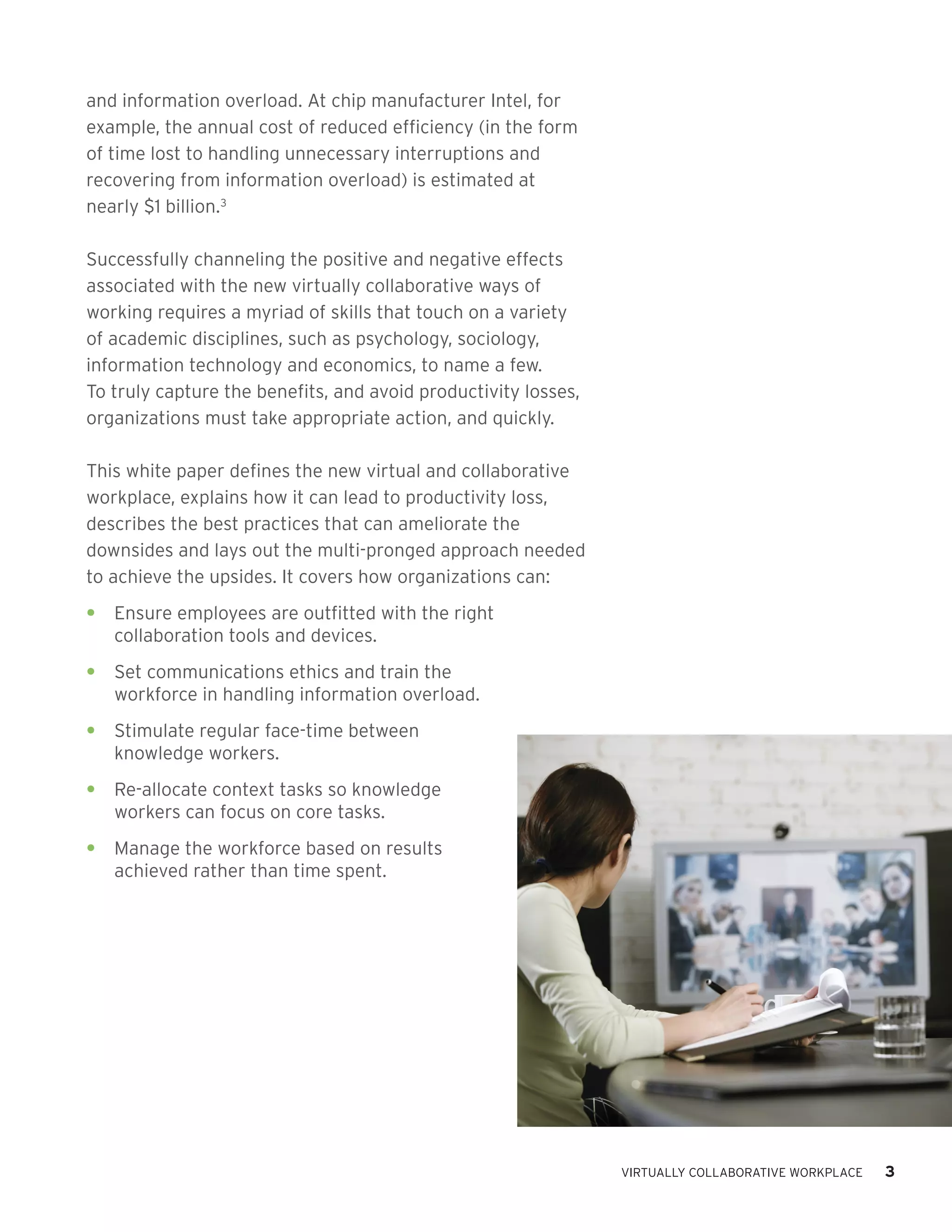 and information overload. At chip manufacturer Intel, for
example, the annual cost of reduced efficiency (in the form
of time lost to handling unnecessary interruptions and
recovering from information overload) is estimated at
nearly $1 billion.3

Successfully channeling the positive and negative effects
associated with the new virtually collaborative ways of
working requires a myriad of skills that touch on a variety
of academic disciplines, such as psychology, sociology,
information technology and economics, to name a few.
To truly capture the benefits, and avoid productivity losses,
organizations must take appropriate action, and quickly.

This white paper defines the new virtual and collaborative
workplace, explains how it can lead to productivity loss,
describes the best practices that can ameliorate the
downsides and lays out the multi-pronged approach needed
to achieve the upsides. It covers how organizations can:
•	 Ensure employees are outfitted with the right
   collaboration tools and devices.
•	 Set communications ethics and train the
   workforce in handling information overload.
•	 Stimulate regular face-time between
   knowledge workers.
•	 Re-allocate context tasks so knowledge
   workers can focus on core tasks.
•	 Manage the workforce based on results
   achieved rather than time spent.




                                                                VIRTUALLY COLLABORATIVE WORKPLACE   3
 