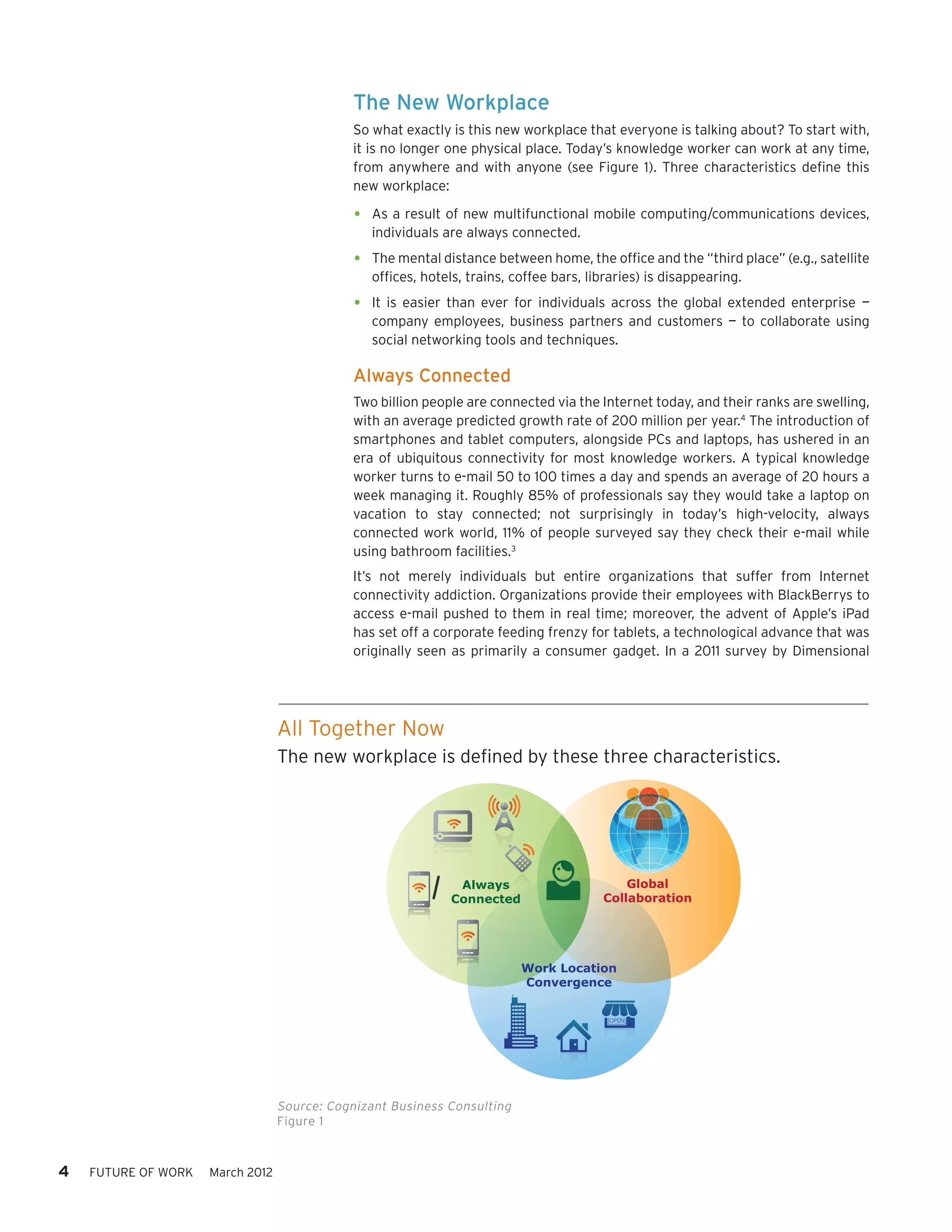 The New Workplace
                                              So what exactly is this new workplace that everyone is talking about? To start with,
                                              it is no longer one physical place. Today’s knowledge worker can work at any time,
                                              from anywhere and with anyone (see Figure 1). Three characteristics define this
                                              new workplace:

                                              •	 As a result of new multifunctional mobile computing/communications devices,
                                                 individuals are always connected.

                                              •	 The mental distance between home, the office and the “third place” (e.g., satellite
                                                 offices, hotels, trains, coffee bars, libraries) is disappearing.

                                              •	 It is easier than ever for individuals across the global extended enterprise —
                                                 company employees, business partners and customers — to collaborate using
                                                 social networking tools and techniques.

                                              Always Connected
                                              Two billion people are connected via the Internet today, and their ranks are swelling,
                                              with an average predicted growth rate of 200 million per year.4 The introduction of
                                              smartphones and tablet computers, alongside PCs and laptops, has ushered in an
                                              era of ubiquitous connectivity for most knowledge workers. A typical knowledge
                                              worker turns to e-mail 50 to 100 times a day and spends an average of 20 hours a
                                              week managing it. Roughly 85% of professionals say they would take a laptop on
                                              vacation to stay connected; not surprisingly in today’s high-velocity, always
                                              connected work world, 11% of people surveyed say they check their e-mail while
                                              using bathroom facilities.3
                                              It’s not merely individuals but entire organizations that suffer from Internet
                                              connectivity addiction. Organizations provide their employees with BlackBerrys to
                                              access e-mail pushed to them in real time; moreover, the advent of Apple’s iPad
                                              has set off a corporate feeding frenzy for tablets, a technological advance that was
                                              originally seen as primarily a consumer gadget. In a 2011 survey by Dimensional




                                  All Together Now
                                  The new workplace is defined by these three characteristics.




                                                               Always                        Global
                                                              Connected                  Collaboration




                                                                           Work Location
                                                                           Convergence




                                  Source: Cognizant Business Consulting
                                  Figure 1



4   FUTURE OF WORK   March 2012
 