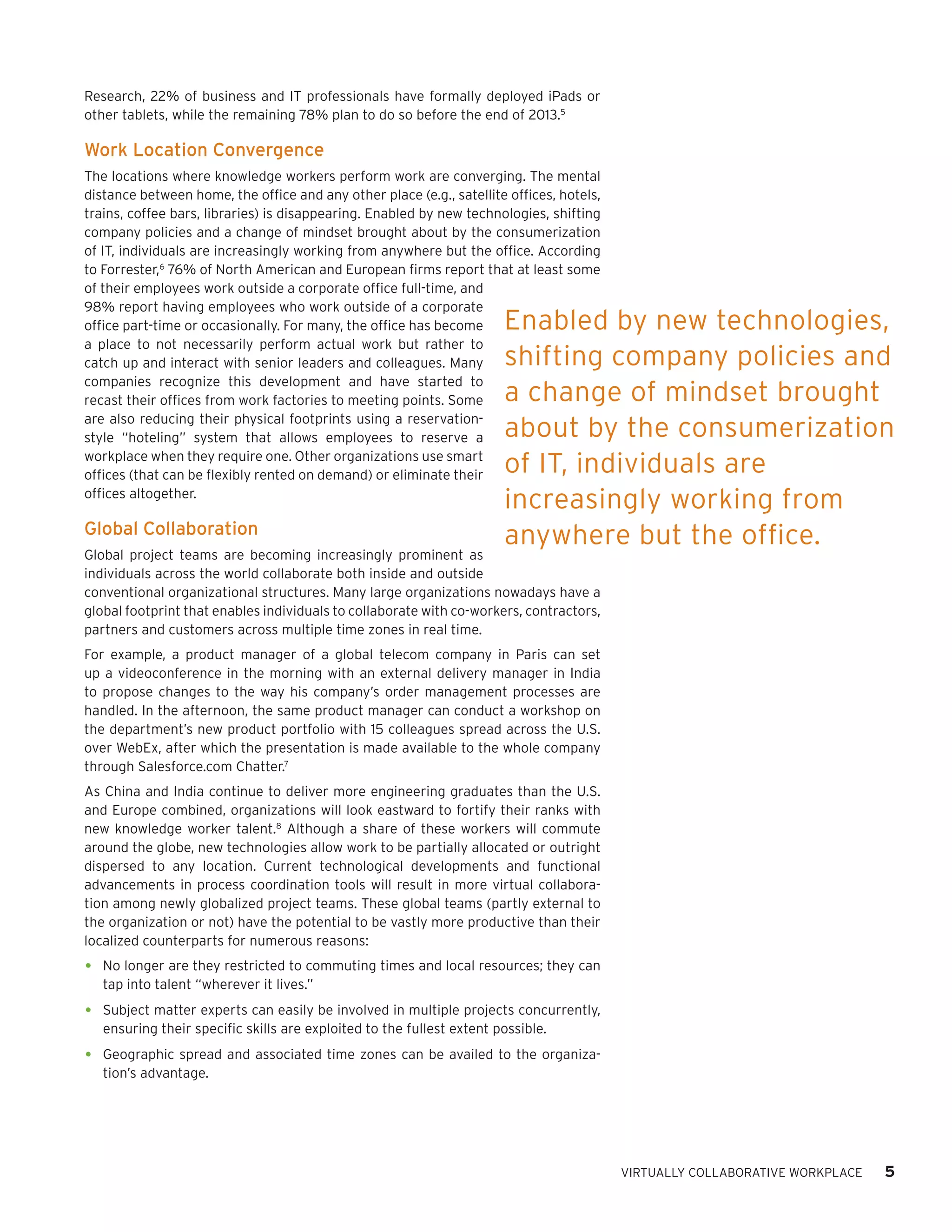 Research, 22% of business and IT professionals have formally deployed iPads or
other tablets, while the remaining 78% plan to do so before the end of 2013.5

Work Location Convergence
The locations where knowledge workers perform work are converging. The mental
distance between home, the office and any other place (e.g., satellite offices, hotels,
trains, coffee bars, libraries) is disappearing. Enabled by new technologies, shifting
company policies and a change of mindset brought about by the consumerization
of IT, individuals are increasingly working from anywhere but the office. According
to Forrester,6 76% of North American and European firms report that at least some
of their employees work outside a corporate office full-time, and
98% report having employees who work outside of a corporate
office part-time or occasionally. For many, the office has become      Enabled by new technologies,
a place to not necessarily perform actual work but rather to
catch up and interact with senior leaders and colleagues. Many         shifting company policies and
companies recognize this development and have started to
recast their offices from work factories to meeting points. Some       a change of mindset brought
are also reducing their physical footprints using a reservation-
style “hoteling” system that allows employees to reserve a             about by the consumerization
workplace when they require one. Other organizations use smart
offices (that can be flexibly rented on demand) or eliminate their     of IT, individuals are
offices altogether.
                                                                       increasingly working from
Global Collaboration
                                                                       anywhere but the office.
Global project teams are becoming increasingly prominent as
individuals across the world collaborate both inside and outside
conventional organizational structures. Many large organizations nowadays have a
global footprint that enables individuals to collaborate with co-workers, contractors,
partners and customers across multiple time zones in real time.
For example, a product manager of a global telecom company in Paris can set
up a videoconference in the morning with an external delivery manager in India
to propose changes to the way his company’s order management processes are
handled. In the afternoon, the same product manager can conduct a workshop on
the department’s new product portfolio with 15 colleagues spread across the U.S.
over WebEx, after which the presentation is made available to the whole company
through Salesforce.com Chatter.7
As China and India continue to deliver more engineering graduates than the U.S.
and Europe combined, organizations will look eastward to fortify their ranks with
new knowledge worker talent.8 Although a share of these workers will commute
around the globe, new technologies allow work to be partially allocated or outright
dispersed to any location. Current technological developments and functional
advancements in process coordination tools will result in more virtual collabora-
tion among newly globalized project teams. These global teams (partly external to
the organization or not) have the potential to be vastly more productive than their
localized counterparts for numerous reasons:

•	 No longer are they restricted to commuting times and local resources; they can
   tap into talent “wherever it lives.”

•	 Subject matter experts can easily be involved in multiple projects concurrently,
   ensuring their specific skills are exploited to the fullest extent possible.

•	 Geographic spread and associated time zones can be availed to the organiza-
   tion’s advantage.




                                                                                          VIRTUALLY COLLABORATIVE WORKPLACE   5
 