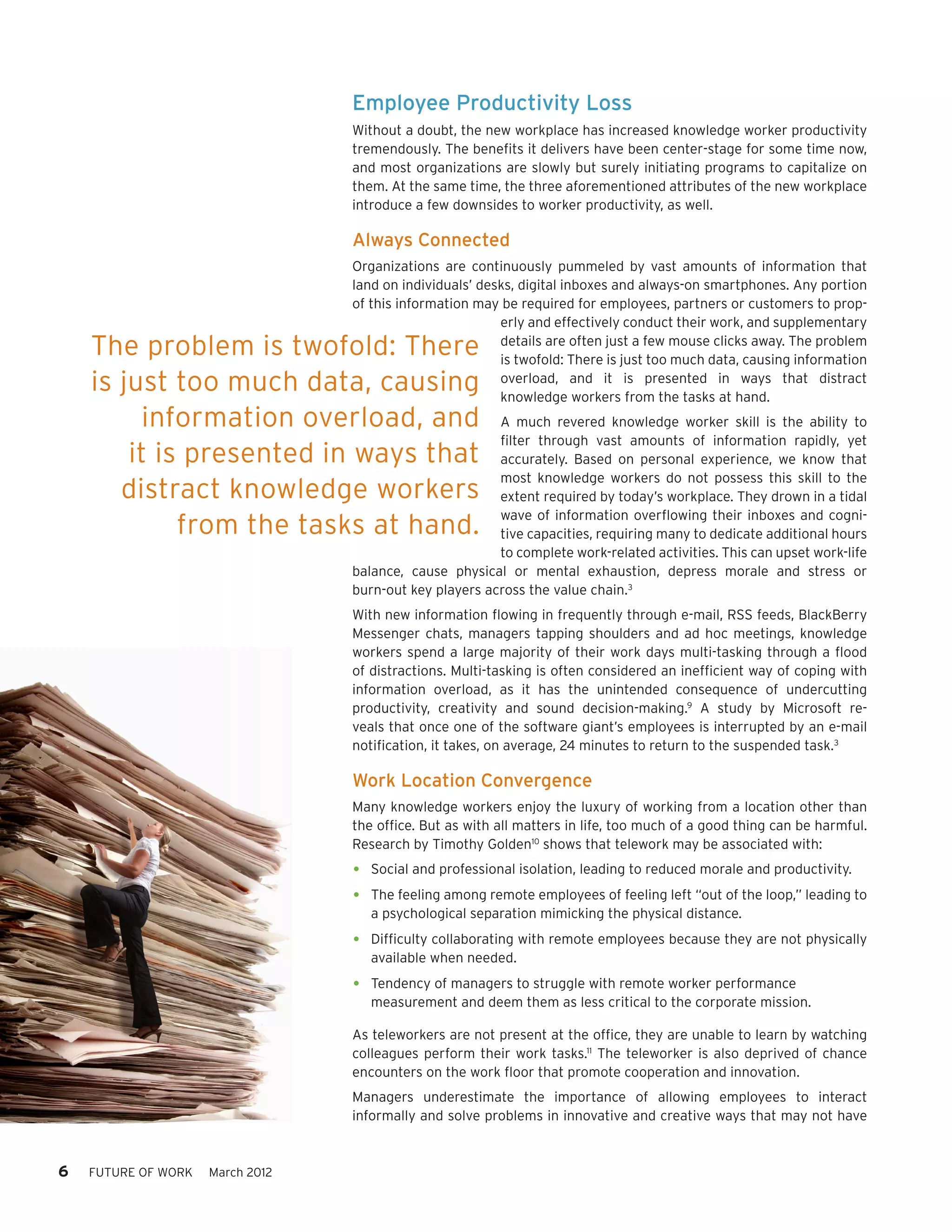Employee Productivity Loss
                                  Without a doubt, the new workplace has increased knowledge worker productivity
                                  tremendously. The benefits it delivers have been center-stage for some time now,
                                  and most organizations are slowly but surely initiating programs to capitalize on
                                  them. At the same time, the three aforementioned attributes of the new workplace
                                  introduce a few downsides to worker productivity, as well.

                                  Always Connected
                                  Organizations are continuously pummeled by vast amounts of information that
                                  land on individuals’ desks, digital inboxes and always-on smartphones. Any portion
                                  of this information may be required for employees, partners or customers to prop-
                                                          erly and effectively conduct their work, and supplementary
    The problem is twofold: There                         details are often just a few mouse clicks away. The problem
                                                          is twofold: There is just too much data, causing information
    is just too much data, causing                        overload, and it is presented in ways that distract
                                                          knowledge workers from the tasks at hand.
          information overload, and                      A much revered knowledge worker skill is the ability to
                                                         filter through vast amounts of information rapidly, yet
        it is presented in ways that                     accurately. Based on personal experience, we know that
                                                         most knowledge workers do not possess this skill to the
       distract knowledge workers                        extent required by today’s workplace. They drown in a tidal
                                                         wave of information overflowing their inboxes and cogni-
             from the tasks at hand.                     tive capacities, requiring many to dedicate additional hours
                                                         to complete work-related activities. This can upset work-life
                                  balance, cause physical or mental exhaustion, depress morale and stress or
                                  burn-out key players across the value chain.3
                                  With new information flowing in frequently through e-mail, RSS feeds, BlackBerry
                                  Messenger chats, managers tapping shoulders and ad hoc meetings, knowledge
                                  workers spend a large majority of their work days multi-tasking through a flood
                                  of distractions. Multi-tasking is often considered an inefficient way of coping with
                                  information overload, as it has the unintended consequence of undercutting
                                  productivity, creativity and sound decision-making.9 A study by Microsoft re-
                                  veals that once one of the software giant’s employees is interrupted by an e-mail
                                  notification, it takes, on average, 24 minutes to return to the suspended task.3

                                  Work Location Convergence
                                  Many knowledge workers enjoy the luxury of working from a location other than
                                  the office. But as with all matters in life, too much of a good thing can be harmful.
                                  Research by Timothy Golden10 shows that telework may be associated with:

                                  •	 Social and professional isolation, leading to reduced morale and productivity.
                                  •	 The feeling among remote employees of feeling left “out of the loop,” leading to
                                     a psychological separation mimicking the physical distance.

                                  •	 Difficulty collaborating with remote employees because they are not physically
                                     available when needed.

                                  •	 Tendency of managers to struggle with remote worker performance
                                     measurement and deem them as less critical to the corporate mission.

                                  As teleworkers are not present at the office, they are unable to learn by watching
                                  colleagues perform their work tasks.11 The teleworker is also deprived of chance
                                  encounters on the work floor that promote cooperation and innovation.
                                  Managers underestimate the importance of allowing employees to interact
                                  informally and solve problems in innovative and creative ways that may not have



6   FUTURE OF WORK   March 2012
 