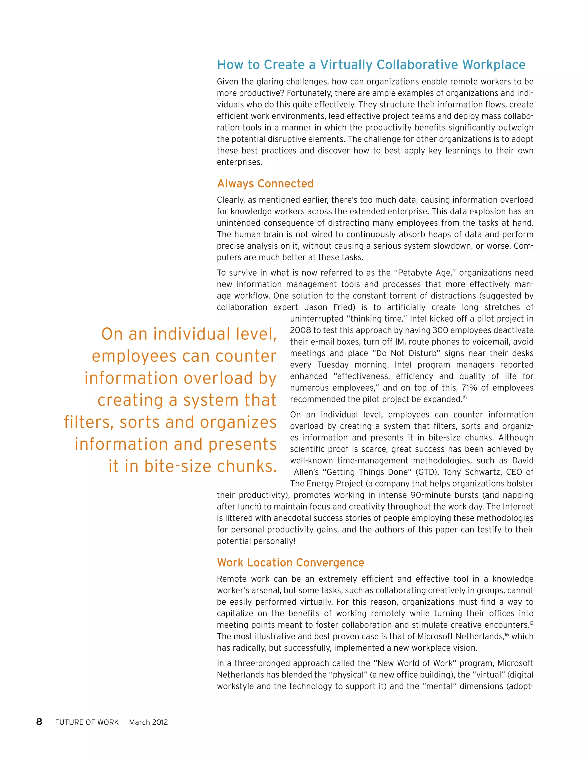 How to Create a Virtually Collaborative Workplace
                                  Given the glaring challenges, how can organizations enable remote workers to be
                                  more productive? Fortunately, there are ample examples of organizations and indi-
                                  viduals who do this quite effectively. They structure their information flows, create
                                  efficient work environments, lead effective project teams and deploy mass collabo-
                                  ration tools in a manner in which the productivity benefits significantly outweigh
                                  the potential disruptive elements. The challenge for other organizations is to adopt
                                  these best practices and discover how to best apply key learnings to their own
                                  enterprises.

                                  Always Connected
                                  Clearly, as mentioned earlier, there’s too much data, causing information overload
                                  for knowledge workers across the extended enterprise. This data explosion has an
                                  unintended consequence of distracting many employees from the tasks at hand.
                                  The human brain is not wired to continuously absorb heaps of data and perform
                                  precise analysis on it, without causing a serious system slowdown, or worse. Com-
                                  puters are much better at these tasks.
                                  To survive in what is now referred to as the “Petabyte Age,” organizations need
                                  new information management tools and processes that more effectively man-
                                  age workflow. One solution to the constant torrent of distractions (suggested by
                                  collaboration expert Jason Fried) is to artificially create long stretches of
                                                    uninterrupted “thinking time.” Intel kicked off a pilot project in

           On an individual level,                  2008 to test this approach by having 300 employees deactivate
                                                    their e-mail boxes, turn off IM, route phones to voicemail, avoid
          employees can counter                     meetings and place “Do Not Disturb” signs near their desks
                                                    every Tuesday morning. Intel program managers reported
         information overload by                    enhanced “effectiveness, efficiency and quality of life for
                                                    numerous employees,” and on top of this, 71% of employees
           creating a system that                   recommended the pilot project be expanded.15
                                                       On an individual level, employees can counter information
     filters, sorts and organizes                      overload by creating a system that filters, sorts and organiz-
                                                       es information and presents it in bite-size chunks. Although
       information and presents                        scientific proof is scarce, great success has been achieved by
                                                       well-known time-management methodologies, such as David
            it in bite-size chunks.                     Allen’s “Getting Things Done” (GTD). Tony Schwartz, CEO of
                                                       The Energy Project (a company that helps organizations bolster
                                  their productivity), promotes working in intense 90-minute bursts (and napping
                                  after lunch) to maintain focus and creativity throughout the work day. The Internet
                                  is littered with anecdotal success stories of people employing these methodologies
                                  for personal productivity gains, and the authors of this paper can testify to their
                                  potential personally!

                                  Work Location Convergence
                                  Remote work can be an extremely efficient and effective tool in a knowledge
                                  worker’s arsenal, but some tasks, such as collaborating creatively in groups, cannot
                                  be easily performed virtually. For this reason, organizations must find a way to
                                  capitalize on the benefits of working remotely while turning their offices into
                                  meeting points meant to foster collaboration and stimulate creative encounters.12
                                  The most illustrative and best proven case is that of Microsoft Netherlands,16 which
                                  has radically, but successfully, implemented a new workplace vision.
                                  In a three-pronged approach called the “New World of Work” program, Microsoft
                                  Netherlands has blended the “physical” (a new office building), the “virtual” (digital
                                  workstyle and the technology to support it) and the “mental” dimensions (adopt-



8   FUTURE OF WORK   March 2012
 
