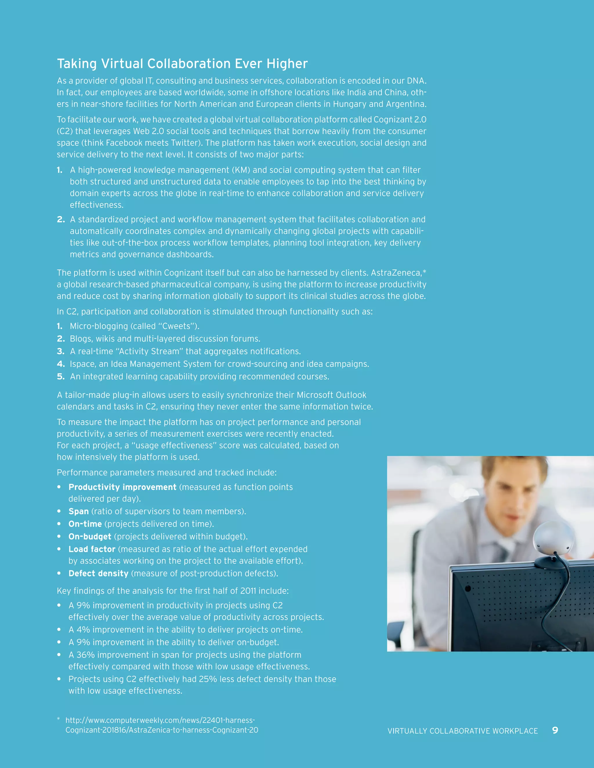 Taking Virtual Collaboration Ever Higher
As a provider of global IT, consulting and business services, collaboration is encoded in our DNA.
In fact, our employees are based worldwide, some in offshore locations like India and China, oth-
ers in near-shore facilities for North American and European clients in Hungary and Argentina.
To facilitate our work, we have created a global virtual collaboration platform called Cognizant 2.0
(C2) that leverages Web 2.0 social tools and techniques that borrow heavily from the consumer
space (think Facebook meets Twitter). The platform has taken work execution, social design and
service delivery to the next level. It consists of two major parts:
1.	 A high-powered knowledge management (KM) and social computing system that can filter
    both structured and unstructured data to enable employees to tap into the best thinking by
    domain experts across the globe in real-time to enhance collaboration and service delivery
    effectiveness.
2.	 A standardized project and workflow management system that facilitates collaboration and
    automatically coordinates complex and dynamically changing global projects with capabili-
    ties like out-of-the-box process workflow templates, planning tool integration, key delivery
    metrics and governance dashboards.

The platform is used within Cognizant itself but can also be harnessed by clients. AstraZeneca,*
a global research-based pharmaceutical company, is using the platform to increase productivity
and reduce cost by sharing information globally to support its clinical studies across the globe.
In C2, participation and collaboration is stimulated through functionality such as:
1.	 Micro-blogging (called “Cweets”).
2.	 Blogs, wikis and multi-layered discussion forums.
3.	 A real-time “Activity Stream” that aggregates notifications.
4.	 Ispace, an Idea Management System for crowd-sourcing and idea campaigns.
5.	 An integrated learning capability providing recommended courses.

A tailor-made plug-in allows users to easily synchronize their Microsoft Outlook
calendars and tasks in C2, ensuring they never enter the same information twice.
To measure the impact the platform has on project performance and personal
productivity, a series of measurement exercises were recently enacted.
For each project, a “usage effectiveness” score was calculated, based on
how intensively the platform is used.
Performance parameters measured and tracked include:
•	 Productivity improvement (measured as function points
   delivered per day).
•	 Span (ratio of supervisors to team members).
•	 On-time (projects delivered on time).
•	 On-budget (projects delivered within budget).
•	 Load factor (measured as ratio of the actual effort expended
   by associates working on the project to the available effort).
•	 Defect density (measure of post-production defects).

Key findings of the analysis for the first half of 2011 include:
•	 A 9% improvement in productivity in projects using C2
   effectively over the average value of productivity across projects.
•	 A 4% improvement in the ability to deliver projects on-time.
•	 A 9% improvement in the ability to deliver on-budget.
•	 A 36% improvement in span for projects using the platform
   effectively compared with those with low usage effectiveness.
•	 Projects using C2 effectively had 25% less defect density than those
   with low usage effectiveness.


*	 http://www.computerweekly.com/news/22401-harness-
  Cognizant-201816/AstraZenica-to-harness-Cognizant-20                                   VIRTUALLY COLLABORATIVE WORKPLACE   9
 