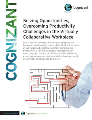 Seizing Opportunities,
                   Overcoming Productivity
                   Challenges in the Virtually
                   Collaborative Workplace
                   Social and virtual ways of working can dissolve the
                   temporal and structural barriers that block the advance
                   of individual and collective business performance.
                   By following a few simple rules, organizations can
                   overcome the common pitfalls of short-term thinking,
                   as well as concerns of pervasive distractions, personal
                   detachment and business disruption.




| FUTURE OF WORK
 