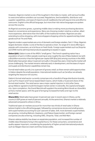 10Seizing Africa’s Retail Opportunities
However, Nigeria’s market is one of the toughest in the Index to master, with serious hurdles
to overcome before outsiders can succeed. Regulations, land availability, distributor and
supplier capabilities, and ease of imports are all roadblocks that will require time and effort to
overcome. English is the official language, but more than 100 native languages are spoken
across the country.
As Nigeria’s economy grows, a growing middle class is making more purchasing decisions
based on convenience and experience. Many are choosing modern retail as a calmer, albeit
more expensive, alternative than the traffic of the traditional markets. Nigerians are also
extending to online shopping, with more shoppers shopping online for apparel and big-ticket
goods such as TVs and iPads.
Nigeria’s modern supermarkets are a mix of domestic and foreign retailers. Park 'n' Shop, Nigeria's
largest domestic retailer, is one of the few to operate a chain. Its range of in-store offerings is
popular with consumers, as is its focus on fresh foods. Foreign supermarkets such as Shoprite
and SPAR mainly sell imported products appealing to expats in Lagos.
Gabon (5th). Gabon is one of the ARDI’s “small gems.” The French-speaking nation has a
population of just 2.2 million people covering an area roughly the size of New Zealand, but with
a $19 billion economy it has the highest per-capita GDP ($14,500) among countries in the ARDI.
Retail sales have grown about 13 percent annually in the past few years. Entering the market will
prove challenging. The market remains relatively early in development, and the ease of import
and supply and distribution capabilities remain low.
Formal retail makes up only 3 to 4 percent of grocery retail, so there remain solid opportunities
in Gabon despite the small population. International retailers such as Carrefour are already
targeting the resource-rich country.
Gabon’s formal retail sector currently comprises only a handful of large distribution brands,
such as Prix Import and France-based Géant Casino, which holds a 10 percent share of the
formal retail market. The retail sector saw a major capital injection in 2013 after Swiss
group Webcor agreed to build the largest market center in Libreville, the capital and largest
city. Upon completion, the Grand Marché will supplant the existing Mont-Bouët as Libreville’s
primary market space, with the goal of bringing increased formality and rigor to the
retail sector.
Ghana (6th). Retail sales have grown 10 percent per year in recent years in Ghana, as the
country’s GDP grows at nearly 8 percent annually. At the same time, Ghana’s market is relatively
advanced compared to others in Africa.
Traditional open-air markets account for more than two-thirds of retail sales in Ghana
(where English is the official language), followed by convenience stores and small grocers,
with supermarkets accounting for just 1 percent of sales. Still, more domestic supermarkets
are growing, including Melcom, Kwatsons, and Palace Hypermarket, and foreign-owned
companies are also entering, including GNC, Shoprite, Total, and Wal-Mart.
Ghana’s relative stability has drawn an expatriate population, and increased the number of
middle-class Ghanaians living in the capital Accra. For these consumers, convenience and
quality appear important, considering the popularity of higher-priced international products
such as Häagen-Dazs ice cream and Grey Goose vodka.
 