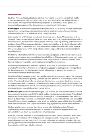 11Seizing Africa’s Retail Opportunities
Southern Africa
Southern Africa is attractive to global retailers. The region’s economies are relatively stable,
consumer spending is high, and retail chain stores from South Africa are well established in
many places, which portends the steady development of formal retail. Many global CPG
companies have supported the development of modern retail in the region.
Namibia (3rd). Namibia’s macroeconomic strength (GDP of $12.81 billion) and high income per
capita offer a variety of opportunities to international retailers who can offer competitive,
differentiated products to middle and upper class consumers.
In the capital city of Windhoek, formal retail dominates, led by South African chains such as
Shoprite, Pick n Pay, Woolworths, Game, and Spar, along with local independent stores such as
Woermann Brock. Formal retail is well advanced, with wide aisles, big shelving, and international
products. South African developer Atterbury has announced plans to develop the largest mall in
Namibia, to open in September 2014. This mall will include electronics retailer Game, Shoprite,
Woolworths, Edgars, and SPAR, along with several other regional brands that are making their
Namibian debuts.
Most formal retailers feature fresh and consumer packaged goods, and there is a wider range of
popular categories that goes beyond basic household items. These categories range from maize
mills and local beers to luxury chocolates and wine. Because much of Namibia is desert, fresh
flowers, fruits, and vegetables are also popular among affluent consumers.
Namibia’s income per capita is seventh highest in Africa, and its consumers like to shop at
a variety of formal stores. Promotions and advertising appear to be the primary selling criteria
for these consumers. English has been the official language of Namibia since gaining its
independence from South Africa in 1990.
Namibia’s efficient transport network is a major factor contributing to the growth of the country’s
formal retail sector, which is growing 12 percent per year. Because of its proximity to South Africa
and its efficient road network, formal retailers in Namibia have centralized distribution centers
and warehouses close to the border between Namibia and South Africa. Refrigerated warehouse
trucks facilitate the transfer of fresh products between both countries, which means full-stocked
shelving and more controlled inventory in most stores.
SouthAfrica(7th). South Africa has the largest GDP in Africa, the most established retail market
(accounting for 14.34 percent of GDP in 2012), and the most consumer spending in Africa. Retail
sales growth has increased in recent years, by an average of 3 percent between 2005 and 2012,
thanks to stable macroeconomic conditions, low inflation, and low interest rates. Sixty percent of
South Africa’s population now lives in cities, which has fueled a growing middle class. South Africa
has 11 official languages, with English the common language used in public life and businesses.
Modern retail accounts for more than 60 percent of sales, led by local chain Shoprite.
Supermarkets dominate the market thanks to substantial investment; hypermarkets have
spread a little more slowly but cater to more affluent classes.
Price and brand are important purchasing decisions for South African consumers. Many have
embraced private labels, which had previously been perceived by many as low-quality. As
private-label products are positioned for budget, mid-priced, and premium markets, they are
gaining appeal to consumers of all income levels. Pick n Pay, Woolworths, and Shoprite remain
leaders in terms of private-label investment.
 