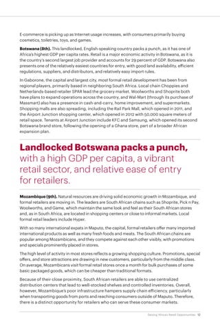12Seizing Africa’s Retail Opportunities
E-commerce is picking up as Internet usage increases, with consumers primarily buying
cosmetics, toiletries, toys, and games.
Botswana (8th). This landlocked, English-speaking country packs a punch, as it has one of
Africa’s highest GDP per capita rates. Retail is a major economic activity in Botswana, as it is
the country’s second largest job provider and accounts for 29 percent of GDP. Botswana also
presents one of the relatively easiest countries for entry, with good land availability, efficient
regulations, suppliers, and distributors, and relatively easy import rules.
In Gaborone, the capital and largest city, most formal retail development has been from
regional players, primarily based in neighboring South Africa. Local chain Choppies and
Netherlands-based retailer SPAR lead the grocery market. Woolworths and Shoprite both
have plans to expand operations across the country, and Wal-Mart (through its purchase of
Massmart) also has a presence in cash-and-carry, home improvement, and supermarkets.
Shopping malls are also spreading, including the Rail Park Mall, which opened in 2011, and
the Airport Junction shopping center, which opened in 2012 with 50,000 square meters of
retail space. Tenants at Airport Junction include KFC and Samsung, which opened its second
Botswana brand store, following the opening of a Ghana store, part of a broader African
expansion plan.
Landlocked Botswana packs a punch,
with a high GDP per capita, a vibrant
retail sector, and relative ease of entry
for retailers.
Mozambique (9th). Natural resources are driving solid economic growth in Mozambique, and
formal retailers are moving in. The leaders are South African chains such as Shoprite, Pick n Pay,
Woolworths, and Game, which maintain the same look and feel as their South African stores
and, as in South Africa, are located in shopping centers or close to informal markets. Local
formal retail leaders include Hyper.
With so many international expats in Maputo, the capital, formal retailers offer many imported
international products as well as many fresh foods and meats. The South African chains are
popular among Mozambicans, and they compete against each other visibly, with promotions
and specials prominently placed in stores.
The high level of activity in most stores reflects a growing shopping culture. Promotions, special
offers, and store attractions are drawing in new customers, particularly from the middle class.
On average, Mozambicans visit formal retail stores once a month for bulk purchases of some
basic packaged goods, which can be cheaper than traditional formats.
Because of their close proximity, South African retailers are able to use centralized
distribution centers that lead to well-stocked shelves and controlled inventories. Overall,
however, Mozambique’s poor infrastructure hampers supply chain efficiency, particularly
when transporting goods from ports and reaching consumers outside of Maputo. Therefore,
there is a distinct opportunity for retailers who can serve these consumer markets.
 
