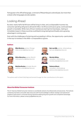 13Seizing Africa’s Retail Opportunities
Portuguese is the official language, a remnant of Mozambique’s colonial past, but more than
a dozen other languages are also spoken.
Looking Ahead
By 2020, nearly half of all Africans will be living in cities, and, as disposable incomes rise,
consumer spending will grow to almost $1 trillion. As Africa continues to grow, continued retail
growth is inevitable. While many African markets are starting from low bases, making an
immediate impact in these countries could lead to long-lasting brand loyalty and a growing
advantage in coming years.
Even with the challenges of entering and succeeding in Africa, the opportunity—particularly
in the top 10 markets in the ARDI—is impossible to ignore.
The authors wish to thank Fahd Hajji and Lennart Krueger for their contributions to this report.
Authors
Mike Moriarty, partner, Chicago
mike.moriarty@atkearney.com
Mirko Warschun, partner, Munich
mirko.warschun@atkearney.com
Matthias Rucker, principal, Munich
matthias.rucker@atkearney.com
Bart van Dijk, partner, Johannesburg
bart.van.dijk@atkearney.com
Marieke Witjes,
consultant, Johannesburg
marieke.witjes@atkearney.com|
Patience Kikoni,
consultant, Johannesburg
patience.kikoni@atkearney.com
About the Global Consumer Institute
The A.T. Kearney Global Consumer Institute is a worldwide network of professionals and executives. The Institute
combines proprietary and public data resources with local knowledge to deliver strategic and operational
insights to executives in consumer-facing industries seeking long-term growth and competitive advantage.
For more information, please contact gci@atkearney.com.
 