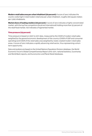 15Seizing Africa’s Retail Opportunities
Modern retail sales area per urban inhabitant (20 percent): A score of zero indicates the
country ranks high in total modern retail area per urban inhabitant, roughly 200 square meters
per 1,000 inhabitants.
Market share of leading retailers (20 percent): A score of zero indicates a highly concentrated
market, with the top five competitors (local and international) holding more than 55 percent of
the retail food market; 100 indicates a fragmented market.
Time pressure (25 percent)
Time pressure is based on 2007 to 2011 data, measured by the CAGR of modern retail sales
weighted by the general economic development of the country (CAGR of GDP and consumer
spending) and CAGR of the retail sales area weighted by newly created modern retail sales
areas. A score of zero indicates a rapidly advancing retail sector, thus representing a short-
term opportunity.
Data and analysis are based on the United Nations Population Division database, the World
Economic Forum’s Global Competitiveness Report 2010–2011, national statistics, Euromoney
and World Bank reports, and Euromonitor and Planet Retail databases.
 