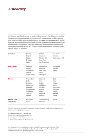 A.T. Kearney is a global team of forward-thinking partners that delivers immediate
impact and growing advantage for its clients. We are passionate problem solvers
who excel in collaborating across borders to co-create and realize elegantly simple,
practical, and sustainable results. Since 1926, we have been trusted advisors on the
most mission-critical issues to the world’s leading organizations across all major
industries and service sectors. A.T. Kearney has 58 offices located in major business
centers across 40 countries.
Americas
Asia Pacific
Europe
Middle East
and Africa
Atlanta
Bogotá
Calgary
Chicago
Dallas
Detroit
Houston
Mexico City
New York
San Francisco
São Paulo
Toronto
Washington, D.C.
Bangkok
Beijing
Hong Kong
Jakarta
Kuala Lumpur
Melbourne
Mumbai
New Delhi
Seoul
Shanghai
Singapore
Sydney
Tokyo
Abu Dhabi
Dubai
Johannesburg
Manama
Riyadh
A.T. Kearney Korea LLC is a separate and
independent legal entity operating under
the A.T. Kearney name in Korea.
© 2014, A.T. Kearney, Inc. All rights reserved.
The signature of our namesake and founder, Andrew Thomas Kearney, on the cover of this
document represents our pledge to live the values he instilled in our firm and uphold his
commitment to ensuring “essential rightness” in all that we do.
For more information, permission to reprint or translate this work, and all other correspondence,
please email: insight@atkearney.com.
Amsterdam
Berlin
Brussels
Bucharest
Budapest
Copenhagen
Düsseldorf
Frankfurt
Helsinki
Istanbul
Kiev
Lisbon
Ljubljana
London
Madrid
Milan
Moscow
Munich
Oslo
Paris
Prague
Rome
Stockholm
Stuttgart
Vienna
Warsaw
Zurich
 