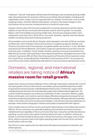 4Seizing Africa’s Retail Opportunities
Traditional, “informal” retail options still dominate the landscape, even among the growing middle
class. About 90 percent of commerce in Africa occurs at these informal retailers, including small
independent stores, kiosks, and non-organized open-air markets. Formal retail—such as malls,
shopping centers, and other defined retail spaces—remains in the nascent stages in most
Sub-Saharan Africa countries, limited primarily to a handful of urban areas.
However, the low rates of formal retail coupled with increasing urbanization and the relative
stability of many African economies demonstrates massive room for growth. For example,
Nigeria, with its formidable and growing middle class, had only two shopping malls in 2012,
compared to more than 200 in South Africa. As a result, domestic, regional, and international
retailers are taking notice and increasing investment.
African retailers such as South Africa’s Shoprite, which operates in more than 16 African countries,
and Nakumatt, which is based in Kenya and has stores in neighboring Uganda, Rwanda, and
Tanzania, have done most of the expansion, but global retailers are moving in. In 2011, Wal-Mart
acquired South Africa’s Massmart, and it plans to open 90 supermarkets across Africa over the
next three years. In addition, French retailer Carrefour recently announced it would enter four
West African countries. Still, expanding in Africa beyond South Africa, the largest economy on the
continent, has proven difficult. More than three-quarters of Shoprite’s African business comes
from South Africa, as does 88 percent of Wal-Mart’s and 67 percent of KFC’s. As incomes rise
across Africa, there remain relatively few retail options in many countries for spending that money.
Domestic, regional, and international
retailers are taking notice of Africa’s
massive room for retail growth.
Supply chain remains a massive challenge in Africa. Although urbanization is taking hold, much of
the urban growth in Africa is informal and uncontrolled, putting overwhelming strains on deliv-
ering products and services with underdeveloped infrastructures. Furthermore, supply chains
undergo pressures that even the most seasoned supply chain professionals struggle with. The
route to market for products can involve any combination of rivers, mountains, deserts, jungles,
floods, and drought, not to mention road and railway difficulties and governance issues that can
stymie the transporting of goods across international boundaries. Although advances have been
made in information and communications technologies—most Africans now have cell phones, for
example—there remains a large gap in infrastructure quality compared with other regions.3
Once a retailer enters an African country, putting the right products on the shelves also remains
difficult. African consumers are, generally speaking, price sensitive yet brand conscious—
indeed brand-loyal regardless of how much money they have. Consumers do little discretionary
spending, so every penny they spend must be prudent and useful. In addition, choices are
limited, so only few branded products exist in almost all countries in the region. Even in South
Africa, where consumers have much higher spending power than the rest of the continent,
brand loyalty is still very high.
Yes, Africa is a major opportunity, but capturing it will require some patience, hard work, and
a little ingenuity.
3
	For more on Africa’s supply chains, see the Executive Agenda article “Supplying Sub-Saharan Africa” at www.atkearney.com.
 