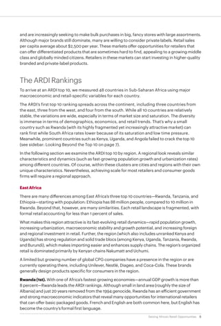 6Seizing Africa’s Retail Opportunities
and are increasingly seeking to make bulk purchases in big, fancy stores with large assortments.
Although major brands still dominate, many are willing to consider private labels. Retail sales
per capita average about $2,500 per year. These markets offer opportunities for retailers that
can offer differentiated products that are sometimes hard to find, appealing to a growing middle
class and globally minded citizens. Retailers in these markets can start investing in higher-quality
branded and private-label products.
The ARDI Rankings
To arrive at an ARDI top 10, we measured 48 countries in Sub-Saharan Africa using major
macroeconomic and retail-specific variables for each country.
The ARDI’s first top 10 ranking spreads across the continent, including three countries from
the east, three from the west, and four from the south. While all 10 countries are relatively
stable, the variations are wide, especially in terms of market size and saturation. The diversity
is immense in terms of demographics, economics, and retail trends. That’s why a small
country such as Rwanda (with its highly fragmented yet increasingly attractive market) can
rank first while South Africa rates lower because of its saturation and low time pressure.
Meanwhile, prominent countries such as Kenya, Uganda, and Angola failed to crack the top 10
(see sidebar: Looking Beyond the Top 10 on page 7).
In the following section we examine the ARDI top 10 by region. A regional look reveals similar
characteristics and dynamics (such as fast-growing population growth and urbanization rates)
among different countries. Of course, within these clusters are cities and regions with their own
unique characteristics. Nevertheless, achieving scale for most retailers and consumer goods
firms will require a regional approach.
East Africa
There are many differences among East Africa’s three top 10 countries—Rwanda, Tanzania, and
Ethiopia—starting with population: Ethiopia has 88 million people, compared to 10 million in
Rwanda. Beyond that, however, are many similarities. Each retail landscape is fragmented, with
formal retail accounting for less than 1 percent of sales.
What makes this region attractive is its fast-evolving retail dynamics—rapid population growth,
increasing urbanization, macroeconomic stability and growth potential, and increasing foreign
and regional investment in retail. Further, the region (which also includes unranked Kenya and
Uganda) has strong regulation and solid trade blocs (among Kenya, Uganda, Tanzania, Rwanda,
and Burundi), which makes importing easier and enhances supply chains. The region’s organized
retail is dominated primarily by Kenyan chains Nakumatt and Uchumi.
A limited but growing number of global CPG companies have a presence in the region or are
currently operating there, including Unilever, Nestlé, Diageo, and Coca-Cola. These brands
generally design products specific for consumers in the region.
Rwanda(1st). With one of Africa’s fastest-growing economies—annual GDP growth is more than
8 percent—Rwanda leads the ARDI rankings. Although small in land area (roughly the size of
Albania) and just 20 years removed from the 1994 genocide, Rwanda has an efficient government
and strong macroeconomic indicators that reveal many opportunities for international retailers
that can offer basic packaged goods. French and English are both common here, but English has
become the country’s formal first language.
 