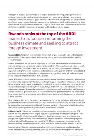 8Seizing Africa’s Retail Opportunities
Transport in Rwanda is primarily by road and air. Less restrictive regulatory policies make
regional cross-border road transportation easier, and roads are of relatively good quality,
with most tarmacked. Rwanda’s good transport infrastructure is supporting the development
of efficient supply chains that reach consumers in and around Kigali and in neighboring cities
within Western Uganda as well as Eastern Congo. A trade union with Kenya has made customs
at the Kenyan border much more organized and limited any border issues.
Rwanda ranks at the top of the ARDI
thanks to its focus on reforming the
business climate and seeking to attract
foreign investment.
Tanzania (4th). Tanzania’s vast scale (it is Africa’s 13th largest country by size) and its location
on the Indian Ocean coast make it an attractive market for international retailers seeking
a regional base.
Swahili and English are the official languages in Tanzania. As in other low-income African
markets, consumers are focused on price and availability. Most purchases are made at small,
family-owned shops called dukas. Supermarkets are becoming more popular, however,
especially for higher-income Tanzanians and expatriates seeking variety and more sophisticated
products. As this more privileged group becomes more prominent, more will make purchases
based on quality and service rather than just price.
South African and Kenyan retailers such as Shoprite, Game (owned by Massmart), Woolworths,
and Nakumatt are operating in Tanzania, marking the upper edge of a developing modern retail
landscape that also includes independent formal retail stores. In these stores, up to 80 percent
of products are imported, mainly from Dubai, Kenya, and South Africa. Private-label products
are not common yet, although local consumer goods brands such as Whitedent toothpaste are
well established. A growing number of Tanzanian consumer goods companies are establishing
local brands, such as Azam (juices, water, biscuits, and dairy), which also exports to other East
African countries.
Most products shipped to Tanzania come through the Port of Dar es Salaam, which handles 95
percent of the country's international sea trade. Interior transport is mainly by road—which is of
limited quality—and supplemented by rail. This poor transport infrastructure has hindered the
setup of efficient supply chains, particularly in more remote locations.
Ethiopia (10th). Ethiopia has one of Africa’s fastest-growing economies, at 8 percent GDP
growth per year, and the second largest population (roughly 88 million) behind Nigeria. There
are more than 80 ethnic groups officially recognized by the government, and these many
groups seek highly localized consumer offerings. English is the most common language and
Amharic is the official language, but more than 75 different tongues are spoken across the
country. Up to 85 percent of consumers live in rural areas and are hard for retailers to access.
Price-sensitive Ethiopian consumers usually shop for groceries at small local kiosks called
souks, where they buy small quantities (usually $15 or lower) several times per week. Ethiopian
 