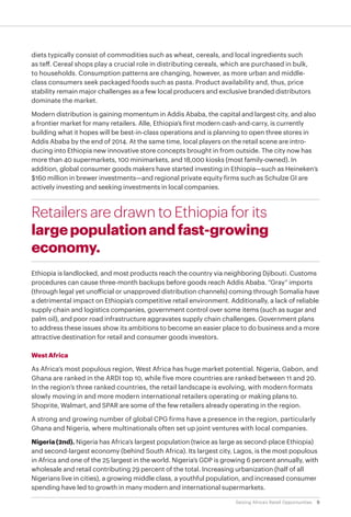 9Seizing Africa’s Retail Opportunities
diets typically consist of commodities such as wheat, cereals, and local ingredients such
as teff. Cereal shops play a crucial role in distributing cereals, which are purchased in bulk,
to households. Consumption patterns are changing, however, as more urban and middle-
class consumers seek packaged foods such as pasta. Product availability and, thus, price
stability remain major challenges as a few local producers and exclusive branded distributors
dominate the market.
Modern distribution is gaining momentum in Addis Ababa, the capital and largest city, and also
a frontier market for many retailers. Alle, Ethiopia’s first modern cash-and-carry, is currently
building what it hopes will be best-in-class operations and is planning to open three stores in
Addis Ababa by the end of 2014. At the same time, local players on the retail scene are intro-
ducing into Ethiopia new innovative store concepts brought in from outside. The city now has
more than 40 supermarkets, 100 minimarkets, and 18,000 kiosks (most family-owned). In
addition, global consumer goods makers have started investing in Ethiopia—such as Heineken’s
$160 million in brewer investments—and regional private equity firms such as Schulze GI are
actively investing and seeking investments in local companies.
Retailers are drawn to Ethiopia for its
largepopulationandfast-growing
economy.
Ethiopia is landlocked, and most products reach the country via neighboring Djibouti. Customs
procedures can cause three-month backups before goods reach Addis Ababa. “Gray” imports
(through legal yet unofficial or unapproved distribution channels) coming through Somalia have
a detrimental impact on Ethiopia’s competitive retail environment. Additionally, a lack of reliable
supply chain and logistics companies, government control over some items (such as sugar and
palm oil), and poor road infrastructure aggravates supply chain challenges. Government plans
to address these issues show its ambitions to become an easier place to do business and a more
attractive destination for retail and consumer goods investors.
West Africa
As Africa’s most populous region, West Africa has huge market potential. Nigeria, Gabon, and
Ghana are ranked in the ARDI top 10, while five more countries are ranked between 11 and 20.
In the region’s three ranked countries, the retail landscape is evolving, with modern formats
slowly moving in and more modern international retailers operating or making plans to.
Shoprite, Walmart, and SPAR are some of the few retailers already operating in the region.
A strong and growing number of global CPG firms have a presence in the region, particularly
Ghana and Nigeria, where multinationals often set up joint ventures with local companies.
Nigeria (2nd). Nigeria has Africa’s largest population (twice as large as second-place Ethiopia)
and second-largest economy (behind South Africa). Its largest city, Lagos, is the most populous
in Africa and one of the 25 largest in the world. Nigeria’s GDP is growing 6 percent annually, with
wholesale and retail contributing 29 percent of the total. Increasing urbanization (half of all
Nigerians live in cities), a growing middle class, a youthful population, and increased consumer
spending have led to growth in many modern and international supermarkets.
 