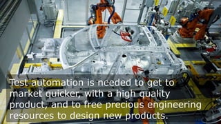 Test automation is needed to get to
market quicker, with a high quality
product, and to free precious engineering
resources to design new products.

 
