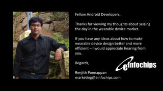 Fellow Android Developers,
Thanks for viewing my thoughts about seizing
the day in the wearable device market.
If you have any ideas about how to make
wearable device design better and more
efficient – I would appreciate hearing from
you.
Regards,
Renjith Ponnappan
marketing@einfochips.com

 