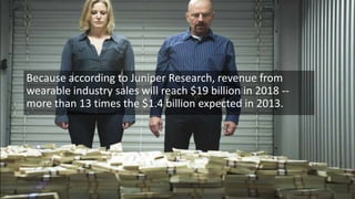 Because according to Juniper Research, revenue from
wearable industry sales will reach $19 billion in 2018 -more than 13 times the $1.4 billion expected in 2013.

 
