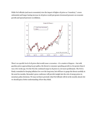 While Fed officials (and most economists) view the impact of higher oil prices as “transitory,” a more
substantial and longer-lasting increase in oil prices would put greater downward pressure on economic
growth and upward pressure on inflation.




There’s no specific level of oil prices that would cause a recession – it’s a matter of degrees – but with
gasoline prices approaching $4 per gallon, the threat to consumer spending growth is a lot greater than it
was a few weeks ago. For the Fed, the continued surge in oil prices is a lot more problematic. The Fed is
firmly committed to keeping inflation low over the long term, but will have to gauge the threat carefully in
the next few months. Bernanke’s press conference will provide insight into the role of energy prices in
monetary policy decisions. We may not know precisely what Fed officials will do in the months ahead, but
we should gain a better understanding of how they think.
 