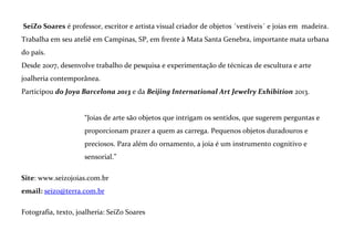 As joias
Construir uma joia é tentar trazer à tona a beleza que toda a matéria traz consigo; é parar de pensar
e pôr a mão na consistência do possível. É tornar concreto um sentimento.
A joia é um amuleto para o corpo criado em estado de concentração. Para muito além do adorno, ela
leva beleza para dentro de quem a carrega e se
comunica com os outros.
Cada peça tem seu poder, herdado da matéria
e intuído pela pessoa para quem foi feita.
*
Joias levantam perguntas, intrigam os
sentidos e proporcionam prazer a quem as
carrega. Pequenos objetos duradouros e
preciosos. Para além do ornamento, a joia é um instrumento cognitivo e sensorial.

 