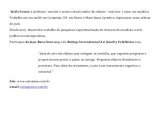 SeiZo Soares é professor, escritor e artista visual criador de objetos ´vestíveis´ e joias em madeira.
Trabalha em seu ateliê em Campinas, SP, em frente à Mata Santa Genebra, importante mata urbana
do país.
Desde 2007, desenvolve trabalho de pesquisa e experimentação de técnicas de escultura e arte
joalheria contemporânea.
Participou do Joya Barcelona 2013 e da Beijing International Art Jewelry Exhibition 2013.

“Joias de arte são objetos que intrigam os sentidos, que sugerem perguntas e
proporcionam prazer a quem as carrega. Pequenos objetos duradouros e
preciosos. Para além do ornamento, a joia é um instrumento cognitivo e
sensorial.”
Site: www.seizojoias.com.br
email: seizo@terra.com.br

 