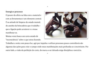 Crio objetos de madeira para pessoas vestirem.
Pequenas esculturas para serem usadas como
joias.
Gosto especialmente da escultura em madeira
porque ela me permite experimentar as
relações entre mente, mãos e matéria;
Perceber – com toda a subjetividade que a
palavra traz em si - tanto nos resultados
quanto nos processos, por quais meios a mente
se expressa e como e porque ela não se
expressa.
Medos, dúvidas, desejos, as visões do mundo ao meu redor e de mim mesmo surgem antes durante e
depois do trabalho na oficina e funcionam não como temas, mas como um pano de fundo para a
ação criativa, que acontece sempre sem um desenho ou projeto, de forma livre e lúdica.

 