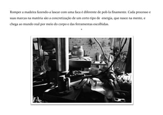 *
Energia e processo
O prazer do ofício na lida com o material e
com as ferramentas é um elemento central.
É na atitude de limpeza do estado mental,
do assobio da brincadeira que é trabalho que a ligação pode acontecer e a musa
manifestar-se.
Muitas vezes busco um certo estado de
“inconsciência” sobre o que estou fazendo.
Trabalhar a noite com pouca luz, agir por impulso e utilizar processos pouco controláveis são
algumas das ações para criar o campo onde estas manifestações mais profundas se concretizem. Por
outro lado, a visão da perfeição do corte, da marca a ser deixada exige disciplina e exercício.
*

 