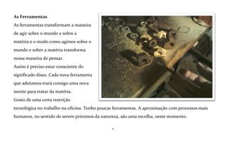 Romper a madeira fazendo-a lascar com uma faca é diferente de poli-la finamente. Cada processo e
suas marcas na matéria são a concretização de um certo tipo de energia, que nasce na mente, e
chega ao mundo real por meio do corpo e das ferramentas escolhidas.
*

 
