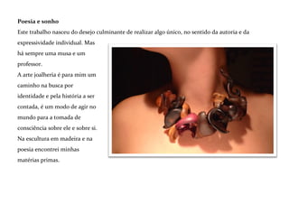 *
Literatura, objeto e significado
Produzo poesia e alguma literatura há algumas décadas e a fotografia nasceu como uma paixão nos
anos noventa. Considero estas formas de expressão - a criação do texto para o objeto e sua
representação fotográfica - como partes essenciais do processo na minha arte joalheria.
São realmente essenciais – e não assessórios apenas - pois a escultura nasce junto com um olhar
fotográfico sobre o trabalho de composição. Um olhar que vasculha todos os ângulos na busca de
pistas para o próximo entalhe.
*
A mensagem escrita remonta a maneira pela qual a mente age. O pensamento são palavras. Assim, a
poesia está – ou deveria estar... - dentro do objeto, como seu conteúdo intangível que pode vir à tona
em forma de escrita.

 