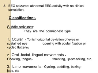3. EEG seizures: abnormal EEG activity with no clinical
correlation.
Classification:-
Subtle seizures:
They are the commonest type
1. Ocular - Tonic horizontal deviation of eyes or
sustained eye opening with ocular fixation or
cycled fluttering
2. Oral–facial–lingual movements -
Chewing, tongue- thrusting, lip-smacking, etc.
3. Limb movements - Cycling, paddling, boxing-
jabs, etc
 