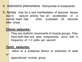4. Autonomic phenomena - Tachycardia or bradycardia
5. Apnea may be a rare manifestation of seizures. Apnea
due to seizure activity has an accelerated or a
normal heart rate when evaluated 20 seconds
after onset.
Clonic seizures:
They are rhythmic movements of muscle groups. They
have both fast and slow components, occur with a
frequency of 1-3 jerks per second
Tonic seizures:
refers to a sustained flexion or extension of axial
or
appendicular muscle group
 