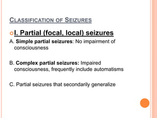 CLASSIFICATION OF SEIZURES
I. Partial (focal, local) seizures
A. Simple partial seizures: No impairment of
consciousness
B. Complex partial seizures: Impaired
consciousness, frequently include automatisms
C. Partial seizures that secondarily generalize
 