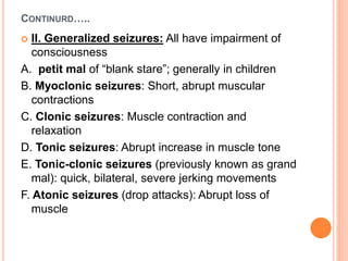 CONTINURD…..
 II. Generalized seizures: All have impairment of
consciousness
A. petit mal of “blank stare”; generally in children
B. Myoclonic seizures: Short, abrupt muscular
contractions
C. Clonic seizures: Muscle contraction and
relaxation
D. Tonic seizures: Abrupt increase in muscle tone
E. Tonic-clonic seizures (previously known as grand
mal): quick, bilateral, severe jerking movements
F. Atonic seizures (drop attacks): Abrupt loss of
muscle
 