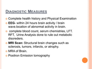 DIAGNOSTIC MEASURES
 Complete health history and Physical Examination
 EEG- within 24 hours brain activity / brain
wave.location of abnormal activity in brain.
 complete blood count, serum chemistries, LFT.
RFT, Urine Analysis done to rule out metabolic
disoreders.
 MRI Scan: Structural brain changes such as
sclerosis, tumors, infarcts, or atrophy.
 MRA of Brain.
 Positron Emission tomography
 