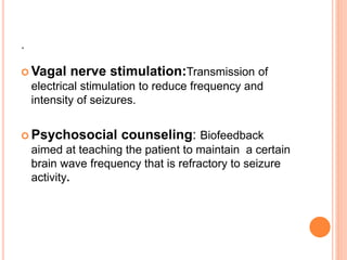 .
 Vagal nerve stimulation:Transmission of
electrical stimulation to reduce frequency and
intensity of seizures.
 Psychosocial counseling: Biofeedback
aimed at teaching the patient to maintain a certain
brain wave frequency that is refractory to seizure
activity.
 