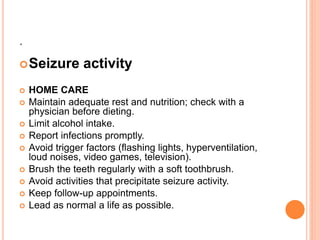 .
Seizure activity
 HOME CARE
 Maintain adequate rest and nutrition; check with a
physician before dieting.
 Limit alcohol intake.
 Report infections promptly.
 Avoid trigger factors (flashing lights, hyperventilation,
loud noises, video games, television).
 Brush the teeth regularly with a soft toothbrush.
 Avoid activities that precipitate seizure activity.
 Keep follow-up appointments.
 Lead as normal a life as possible.
 