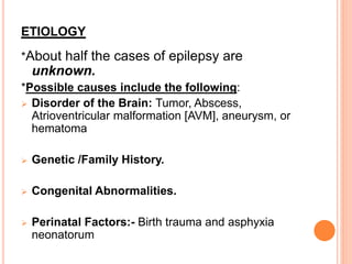 ETIOLOGY
*About half the cases of epilepsy are
unknown.
*Possible causes include the following:
 Disorder of the Brain: Tumor, Abscess,
Atrioventricular malformation [AVM], aneurysm, or
hematoma
 Genetic /Family History.
 Congenital Abnormalities.
 Perinatal Factors:- Birth trauma and asphyxia
neonatorum
 