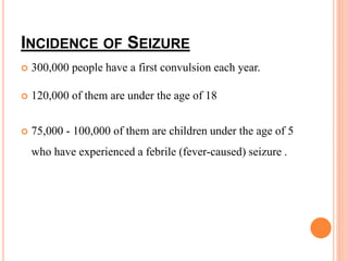 INCIDENCE OF SEIZURE
 300,000 people have a first convulsion each year.
 120,000 of them are under the age of 18
 75,000 - 100,000 of them are children under the age of 5
who have experienced a febrile (fever-caused) seizure .
 