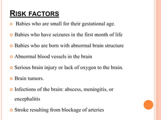 RISK FACTORS
 Babies who are small for their gestational age.
 Babies who have seizures in the first month of life
 Babies who are born with abnormal brain structure
 Abnormal blood vessels in the brain
 Serious brain injury or lack of oxygen to the brain.
 Brain tumors.
 Infections of the brain: abscess, meningitis, or
encephalitis
 Stroke resulting from blockage of arteries
 