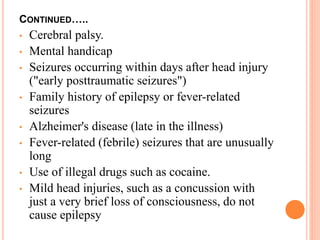 CONTINUED…..
• Cerebral palsy.
• Mental handicap
• Seizures occurring within days after head injury
("early posttraumatic seizures")
• Family history of epilepsy or fever-related
seizures
• Alzheimer's disease (late in the illness)
• Fever-related (febrile) seizures that are unusually
long
• Use of illegal drugs such as cocaine.
• Mild head injuries, such as a concussion with
just a very brief loss of consciousness, do not
cause epilepsy
 