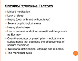 SEIZURE-PROVOKING FACTORS
 Missed medication
 Lack of sleep
 Illness (both with and without fever)
 Severe psychological stress
 Heavy alcohol use.
 Use of cocaine and other recreational drugs such
as Ecstasy
 Over-the-counter or prescription medications or
supplements that decrease the effectiveness of
seizure medicines
 Nutritional deficiencies: vitamins and minerals
 The menstrual cycle
 