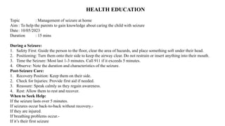 HEALTH EDUCATION
Topic : Management of seizure at home
Aim : To help the parents to gain knowledge about caring the child with seizure
Date: 10/05/2023
Duration : 15 mins
During a Seizure:
1. Safety First: Guide the person to the floor, clear the area of hazards, and place something soft under their head.
2. Positioning: Turn them onto their side to keep the airway clear. Do not restrain or insert anything into their mouth.
3. Time the Seizure: Most last 1-3 minutes. Call 911 if it exceeds 5 minutes.
4. Observe: Note the duration and characteristics of the seizure.
Post-Seizure Care:
1. Recovery Position: Keep them on their side.
2. Check for Injuries: Provide first aid if needed.
3. Reassure: Speak calmly as they regain awareness.
4. Rest: Allow them to rest and recover.
When to Seek Help:
If the seizure lasts over 5 minutes.
If seizures occur back-to-back without recovery.-
If they are injured.
If breathing problems occur.-
If it’s their first seizure
 