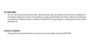 SUMMARY:
So, far, I have discussed about the baby. Master Dinesh, who got admitted with the chief complaints of ,
involuntary jerking movements in his right arm. I had explained about his history, physical examination,
investigation, treatment, disease condition of SEIZURE, nursing diagnosis, nursing intervention, health
education etc.
CONCLUSION:
Through this clinical presentation we possess some knowledge regarding SEIZURE.
 