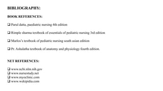 BIBLIOGRAPHY:
BOOK REFERENCES:
 Parul datta, paediatric nursing 4th edition
 Rimple sharma textbook of essentials of pediatric nursing 3rd edition
 Marlos’s textbook of pediatric nursing south asian edition
 Pr. Ashalatha textbook of anatomy and physiology fourth edition.
NET REFERENCES:
 www.ncbi.nlm.nih.gov
 www.nursestudy.net
 www.myoclinic.com
 www.wekipidia.com
 