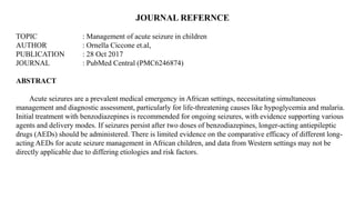 JOURNAL REFERNCE
TOPIC : Management of acute seizure in children
AUTHOR : Ornella Ciccone et.al,
PUBLICATION : 28 Oct 2017
JOURNAL : PubMed Central (PMC6246874)
ABSTRACT
Acute seizures are a prevalent medical emergency in African settings, necessitating simultaneous
management and diagnostic assessment, particularly for life-threatening causes like hypoglycemia and malaria.
Initial treatment with benzodiazepines is recommended for ongoing seizures, with evidence supporting various
agents and delivery modes. If seizures persist after two doses of benzodiazepines, longer-acting antiepileptic
drugs (AEDs) should be administered. There is limited evidence on the comparative efficacy of different long-
acting AEDs for acute seizure management in African children, and data from Western settings may not be
directly applicable due to differing etiologies and risk factors.
 