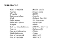 CHILD PROFILE:
Name of the child : Master. Dinesh
Age/sex : 9 years / male
IP number : B894914
Developmental age : Schooler
Ward : Pediatric Ward 308
Father’s name : Mr. Arumugam
Father’s occupation : Daily wager
Religion : Hindu
Date and time of admission : 08/5/2023 at 1:10 pm
Address : Kallakkurichi
Source of information : Mother
Medical diagnosis : Seizure
Date of care started : 10/05/2023
Date of care ended : 15/05/2023
 